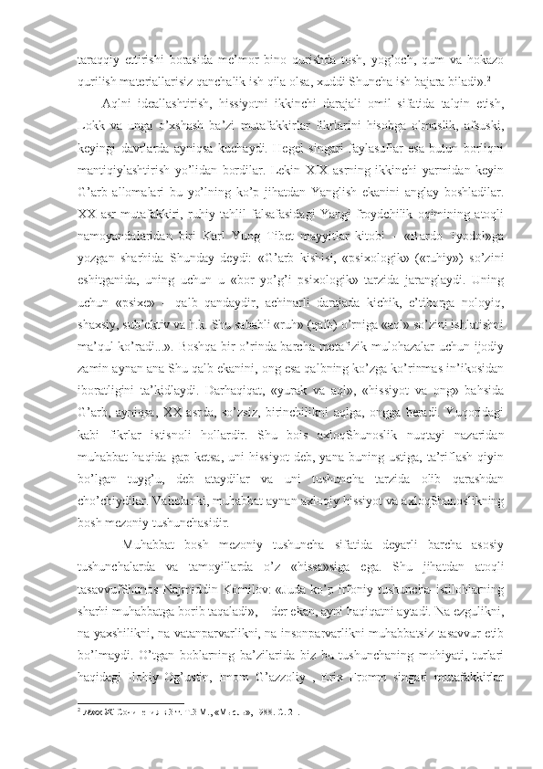 taraqqiy   ettirishi   borasida   me’mor   bino   qurishda   tosh,   yog’och,   qum   va   hokazo
qurilish materiallarisiz qanchalik ish qila olsa, xuddi Shuncha ish bajara biladi». 2
Aqlni   ideallashtirish,   hissiyotni   ikkinchi   darajali   omil   sifatida   talqin   etish,
Lokk   va   unga   o’xshash   ba’zi   mutafakkirlar   fikrlarini   hisobga   olmaslik,   afsuski,
keyingi   davrlarda   ayniqsa   kuchaydi.   Hegel   singari   faylasuflar   esa   butun   borliqni
mantiqiylashtirish   yo’lidan   bordilar.   Lekin   XIX   asrning   ikkinchi   yarmidan   keyin
G’arb   allomalari   bu   yo’lning   ko’p   jihatdan   Yanglish   ekanini   anglay   boshladilar.
XX   asr   mutafakkiri,   ruhiy   tahlil   falsafasidagi   Yangi   froydchilik   oqimining   atoqli
namoyandalaridan   biri   Karl   Yung   Tibet   mayyitlar   kitobi   –   «Bardo   Tyodol»ga
yozgan   sharhida   Shunday   deydi:   «G’arb   kishisi,   «psixologik»   («ruhiy»)   so’zini
eshitganida,   uning   uchun   u   «bor–yo’g’i   psixologik»   tarzida   jaranglaydi.   Uning
uchun   «psixe»   –   qalb   qandaydir,   achinarli   darajada   kichik,   e’tiborga   noloyiq,
shaxsiy, sub’ektiv va h.k. Shu sababli «ruh» (qalb) o’rniga «aql» so’zini ishlatishni
ma’qul ko’radi...». Boshqa bir o’rinda barcha metafizik mulohazalar uchun ijodiy
zamin aynan ana Shu qalb ekanini, ong esa qalbning ko’zga ko’rinmas in’ikosidan
iboratligini   ta’kidlaydi.   Darhaqiqat,   «yurak   va   aql»,   «hissiyot   va   ong»   bahsida
G’arb,   ayniqsa,   XX   asrda,   so’zsiz,   birinchilikni   aqlga,   ongga   beradi.   Yuqoridagi
kabi   fikrlar   istisnoli   hollardir.   Shu   bois   axloqShunoslik   nuqtayi   nazaridan
muhabbat   haqida   gap   ketsa,   uni   hissiyot   deb,  yana   buning   ustiga,   ta’riflash   qiyin
bo’lgan   tuyg’u,   deb   ataydilar   va   uni   tushuncha   tarzida   olib   qarashdan
cho’chiydilar. Vaholanki, muhabbat aynan axloqiy hissiyot va axloqShunoslikning
bosh mezoniy tushunchasidir.
    Muhabbat   bosh   mezoniy   tushuncha   sifatida   deyarli   barcha   asosiy
tushunchalarda   va   tamoyillarda   o’z   «hissa»siga   ega.   Shu   jihatdan   atoqli
tasavvufShunos   Najmiddin   Komilov:   «Juda   ko’p   irfoniy   tushuncha–istilohlarning
sharhi muhabbatga borib taqaladi», – der ekan, ayni haqiqatni aytadi. Na ezgulikni,
na yaxshilikni, na vatanparvarlikni, na insonparvarlikni muhabbatsiz tasavvur etib
bo’lmaydi.   O’tgan   boblarning   ba’zilarida   biz   bu   tushunchaning   mohiyati,   turlari
haqidagi   Ilohiy   Og’ustin,   Imom   G’azzoliy   ,   Erix   Fromm   singari   mutafakkirlar
2
  Локк Ж.  Сочинения в 3 т. Т.3 М., «Мысль», 1988. С. 21. 