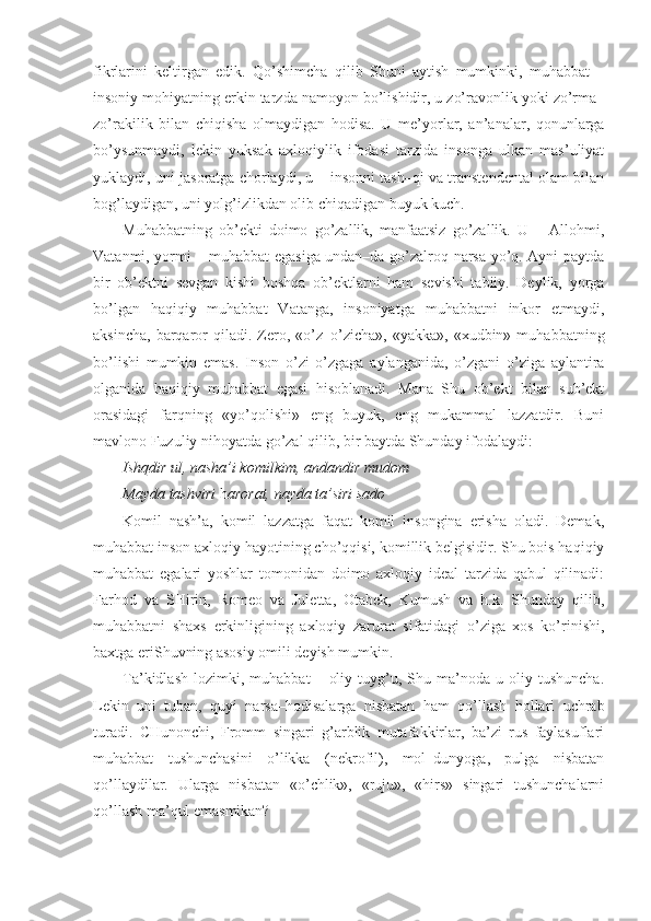 fikrlarini   keltirgan   edik.   Qo’shimcha   qilib   Shuni   aytish   mumkinki,   muhabbat   –
insoniy mohiyatning erkin tarzda namoyon bo’lishidir, u zo’ravonlik yoki zo’rma–
zo’rakilik   bilan   chiqisha   olmaydigan   hodisa.   U   me’yorlar,   an’analar,   qonunlarga
bo’ysunmaydi,   lekin   yuksak   axloqiylik   ifodasi   tarzida   insonga   ulkan   mas’uliyat
yuklaydi, uni jasoratga chorlaydi, u – insonni tash–qi va transtendental olam bilan
bog’laydigan, uni yolg’izlikdan olib chiqadigan buyuk kuch. 
Muhabbatning   ob’ekti   doimo   go’zallik,   manfaatsiz   go’zallik.   U   –   Allohmi,
Vatanmi, yormi – muhabbat egasiga undan–da go’zalroq narsa yo’q. Ayni paytda
bir   ob’ektni   sevgan   kishi   boshqa   ob’ektlarni   ham   sevishi   tabiiy.   Deylik,   yorga
bo’lgan   haqiqiy   muhabbat   Vatanga,   insoniyatga   muhabbatni   inkor   etmaydi,
aksincha,   barqaror   qiladi.  Zero,  «o’z–o’zicha»,   «yakka»,  «xudbin»  muhabbatning
bo’lishi   mumkin   emas.   Inson   o’zi   o’zgaga   aylanganida,   o’zgani   o’ziga   aylantira
olganida   haqiqiy   muhabbat   egasi   hisoblanadi.   Mana   Shu   ob’ekt   bilan   sub’ekt
orasidagi   farqning   «yo’qolishi»   eng   buyuk,   eng   mukammal   lazzatdir.   Buni
mavlono Fuzuliy nihoyatda go’zal qilib, bir baytda Shunday ifodalaydi:
Ishqdir ul, nasha’i komilkim, andandir mudom 
Mayda tashviri  h arorat, nayda ta’siri sado
Komil   nash’a,   komil   lazzatga   faqat   komil   insongina   erisha   oladi.   Demak,
muhabbat inson axloqiy hayotining cho’qqisi, komillik belgisidir. Shu bois haqiqiy
muhabbat   egalari   yoshlar   tomonidan   doimo   axloqiy   ideal   tarzida   qabul   qilinadi:
Farhod   va   SHirin,   Romeo   va   Juletta,   Otabek,   Kumush   va   h.k.   Shunday   qilib,
muhabbatni   shaxs   erkinligining   axloqiy   zarurat   sifatidagi   o’ziga   xos   ko’rinishi,
baxtga eriShuvning asosiy omili deyish mumkin.
Ta’kidlash   lozimki,  muhabbat   –   oliy   tuyg’u,   Shu  ma’noda   u  oliy  tushuncha.
Lekin   uni   tuban,   quyi   narsa–hodisalarga   nisbatan   ham   qo’llash   hollari   uchrab
turadi.   CHunonchi,   Fromm   singari   g’arblik   mutafakkirlar,   ba’zi   rus   faylasuflari
muhabbat   tushunchasini   o’likka   (nekrofil),   mol–dunyoga,   pulga   nisbatan
qo’llaydilar.   Ularga   nisbatan   «o’chlik»,   «ruju»,   «hirs»   singari   tushunchalarni
qo’llash ma’qul emasmikan? 