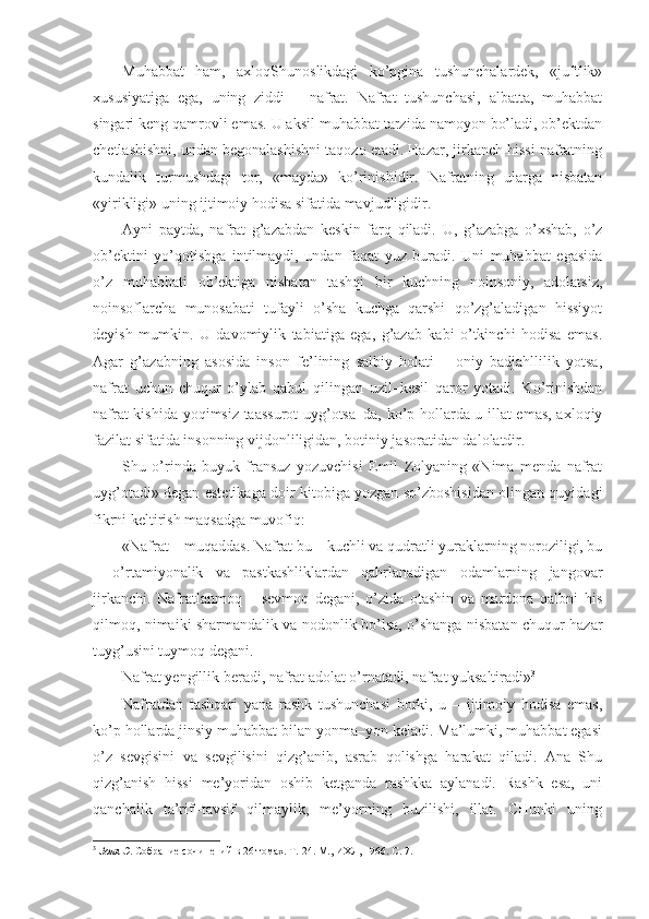 Muhabbat   ham,   axloqShunoslikdagi   ko’pgina   tushunchalardek,   «juftlik»
xususiyatiga   ega,   uning   ziddi   –   nafrat.   Nafrat   tushunchasi,   albatta,   muhabbat
singari keng qamrovli emas. U aksil muhabbat tarzida namoyon bo’ladi, ob’ektdan
chetlashishni, undan begonalashishni taqozo etadi. Hazar, jirkanch hissi nafratning
kundalik   turmushdagi   tor,   «mayda»   ko’rinishidir.   Nafratning   ularga   nisbatan
«yirikligi» uning ijtimoiy hodisa sifatida mavjudligidir.
Ayni   paytda,   nafrat   g’azabdan   keskin   farq   qiladi.   U,   g’azabga   o’xshab,   o’z
ob’ektini   yo’qotishga   intilmaydi,   undan   faqat   yuz   buradi.   Uni   muhabbat   egasida
o’z   muhabbati   ob’ektiga   nisbatan   tashqi   bir   kuchning   noinsoniy,   adolatsiz,
noinsoflarcha   munosabati   tufayli   o’sha   kuchga   qarshi   qo’zg’aladigan   hissiyot
deyish   mumkin.   U   davomiylik   tabiatiga   ega,   g’azab   kabi   o’tkinchi   hodisa   emas.
Agar   g’azabning   asosida   inson   fe’lining   salbiy   holati   –   oniy   badjahllilik   yotsa,
nafrat   uchun   chuqur   o’ylab   qabul   qilingan   uzil–kesil   qaror   yotadi.   Ko’rinishdan
nafrat kishida yoqimsiz taassurot  uyg’otsa–da, ko’p hollarda u illat emas, axloqiy
fazilat sifatida insonning vijdonliligidan, botiniy jasoratidan dalolatdir.
Shu   o’rinda   buyuk   fransuz   yozuvchisi   Emil   Zolyaning   «Nima   menda   nafrat
uyg’otadi» degan estetikaga doir kitobiga yozgan so’zboshisidan olingan quyidagi
fikrni keltirish maqsadga muvofiq:
«Nafrat – muqaddas. Nafrat bu – kuchli va qudratli yuraklarning noroziligi, bu
–   o’rtamiyonalik   va   pastkashliklardan   qahrlanadigan   odamlarning   jangovar
jirkanchi.   Nafratlanmoq   –   sevmoq   degani,   o’zida   otashin   va   mardona   qalbni   his
qilmoq, nimaiki sharmandalik va nodonlik bo’lsa, o’shanga nisbatan chuqur hazar
tuyg’usini tuymoq degani.
Nafrat yengillik beradi, nafrat adolat o’rnatadi, nafrat yuksaltiradi» 3
Nafratdan   tashqari   yana   rashk   tushunchasi   borki,   u   –   ijtimoiy   hodisa   emas,
ko’p hollarda jinsiy muhabbat bilan yonma–yon keladi. Ma’lumki, muhabbat egasi
o’z   sevgisini   va   sevgilisini   qizg’anib,   asrab   qolishga   harakat   qiladi.   Ana   Shu
qizg’anish   hissi   me’yoridan   oshib   ketganda   rashkka   aylanadi.   Rashk   esa,   uni
qanchalik   ta’rif–tavsif   qilmaylik,   me’yorning   buzilishi,   illat.   CHunki   uning
3
  Золя Э . Собрание сочинений в 26 томах. Т.   24 .  М., ИХЛ, 1966. С. 7.  