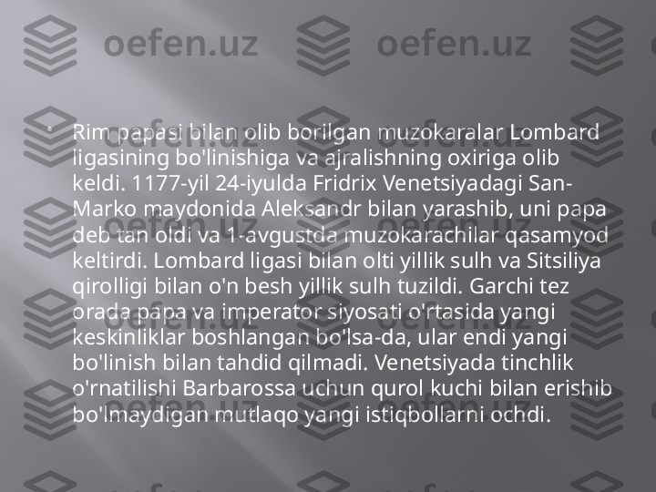 
Rim papasi bilan olib borilgan muzokaralar Lombard 
ligasining bo'linishiga va ajralishning oxiriga olib 
keldi. 1177-yil 24-iyulda Fridrix Venetsiyadagi San-
Marko maydonida Aleksandr bilan yarashib, uni papa 
deb tan oldi va 1-avgustda muzokarachilar qasamyod 
keltirdi. Lombard ligasi bilan olti yillik sulh va Sitsiliya 
qirolligi bilan o'n besh yillik sulh tuzildi. Garchi tez 
orada papa va imperator siyosati o'rtasida yangi 
keskinliklar boshlangan bo'lsa-da, ular endi yangi 
bo'linish bilan tahdid qilmadi. Venetsiyada tinchlik 
o'rnatilishi Barbarossa uchun qurol kuchi bilan erishib 
bo'lmaydigan mutlaqo yangi istiqbollarni ochdi. 