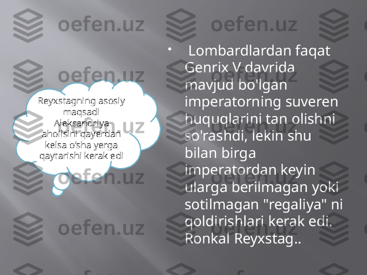 
  Lombardlardan faqat 
Genrix V davrida 
mavjud bo'lgan 
imperatorning suveren 
huquqlarini tan olishni 
so'rashdi, lekin shu 
bilan birga 
imperatordan keyin 
ularga berilmagan yoki 
sotilmagan "regaliya" ni 
qoldirishlari kerak edi. 
Ronkal Reyxstag.. Reyxstagning asosiy 
maqsadi 
Aleksandriya 
aholisini qayerdan 
kelsa o’sha yerga 
qaytarishi kerak edi 