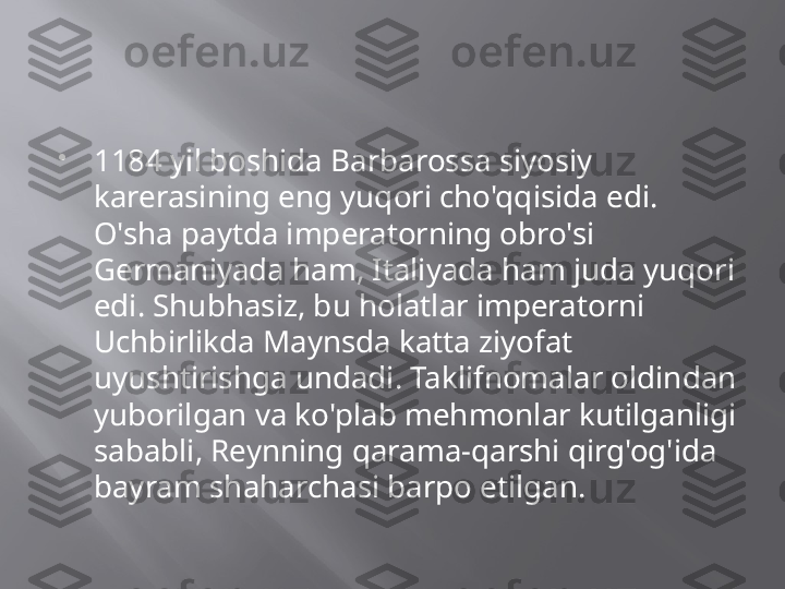 
1184 yil boshida Barbarossa siyosiy 
karerasining eng yuqori cho'qqisida edi. 
O'sha paytda imperatorning obro'si 
Germaniyada ham, Italiyada ham juda yuqori 
edi. Shubhasiz, bu holatlar imperatorni 
Uchbirlikda Maynsda katta ziyofat 
uyushtirishga undadi. Taklifnomalar oldindan 
yuborilgan va ko'plab mehmonlar kutilganligi 
sababli, Reynning qarama-qarshi qirg'og'ida 
bayram shaharchasi barpo etilgan.  