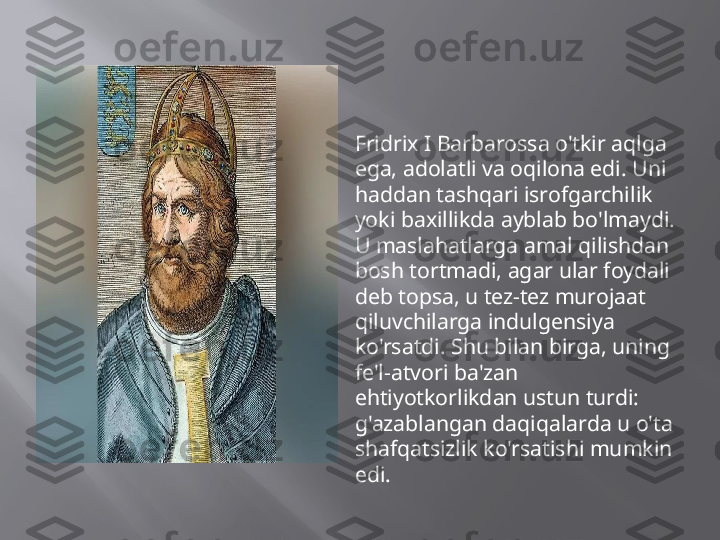 
Fridrix I Barbarossa o'tkir aqlga 
ega, adolatli va oqilona edi. Uni 
haddan tashqari isrofgarchilik 
yoki baxillikda ayblab bo'lmaydi. 
U maslahatlarga amal qilishdan 
bosh tortmadi, agar ular foydali 
deb topsa, u tez-tez murojaat 
qiluvchilarga indulgensiya 
ko'rsatdi. Shu bilan birga, uning 
fe'l-atvori ba'zan 
ehtiyotkorlikdan ustun turdi: 
g'azablangan daqiqalarda u o'ta 
shafqatsizlik ko'rsatishi mumkin 
edi.  