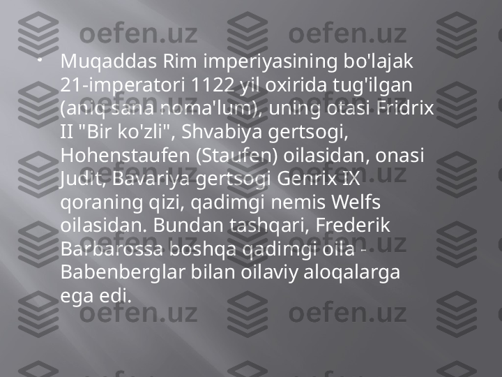 
Muqaddas Rim imperiyasining bo'lajak 
21-imperatori 1122 yil oxirida tug'ilgan 
(aniq sana noma'lum), uning otasi Fridrix 
II "Bir ko'zli", Shvabiya gertsogi, 
Hohenstaufen (Staufen) oilasidan, onasi 
Judit, Bavariya gertsogi Genrix IX 
qoraning qizi, qadimgi nemis Welfs 
oilasidan. Bundan tashqari, Frederik 
Barbarossa boshqa qadimgi oila - 
Babenberglar bilan oilaviy aloqalarga 
ega edi.  