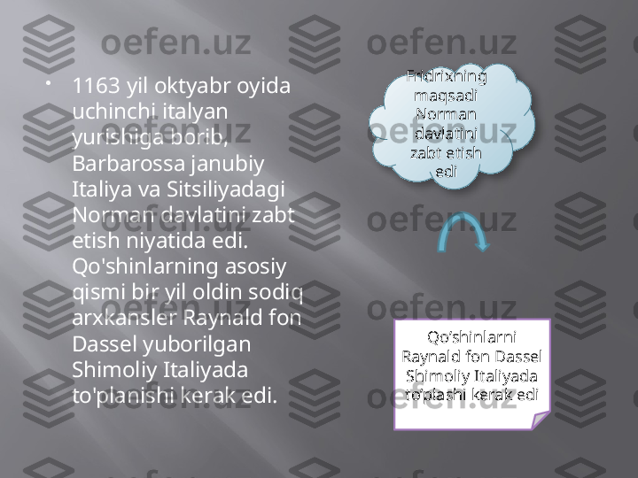 
1163 yil oktyabr oyida 
uchinchi italyan 
yurishiga borib, 
Barbarossa janubiy 
Italiya va Sitsiliyadagi 
Norman davlatini zabt 
etish niyatida edi. 
Qo'shinlarning asosiy 
qismi bir yil oldin sodiq 
arxkansler Raynald fon 
Dassel yuborilgan 
Shimoliy Italiyada 
to'planishi kerak edi.  Fridrixning 
maqsadi 
Norman 
davlatini 
zabt etish 
edi
Qo’shinlarni 
Raynald fon Dassel 
Shimoliy Italiyada 
to’plashi kerak edi  