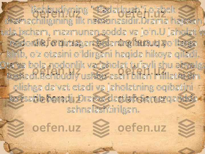 Behbudiyning " Padarkush"i o'zbek 
dramachiligining ilk namunasidir.Drama hajman 
juda ixcham, mazmunan sodda va jo'n.U jaholat va 
nodonlik, o'qimagan bolaning buzuq yo'llarga 
kirib, o'z otasini o'ldirgani haqida hikoya qiladi. 
Ota va bola nodonlik va jaholat tufayli shu ahvolga 
tushadi.Behbudiy ushbu asari bilan millatni ilm 
olishga da'vat etadi va jaholatning oqibatini 
ko'rsatib beradi. Drama dastlab Samarqandda 
sahnalashtirilgan. 