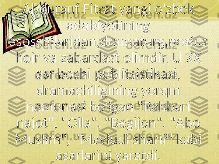 Abdurauf Fitrat yangi o'zbek 
adabiyotining 
asoschilaridan,dramaturg,nosir,s
hoir va zabardast olimdir. U XX 
asr boshi publitsistikasi, 
dramachiligining yorqin 
namunasi bo'lgan "Rahbari 
najot", "Oila", "Begijon", "Abo 
Muslim", "Mavludi sharif" kabi 
asarlarini yaratdi. 