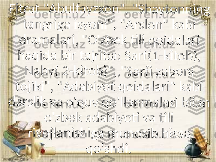 Fi	tr	a	t "	A	b	u	lf	a	yz	x	on	"	, 	"	Sh	a	y	to	n	n	in	g	 	
ta	n	g	rig	a	 i	sy	o	n	i"	, 	"A	r	s	lo	n	" 	k	ab	i	 	
dr	a	m	a	la	r	i, 	"	O	'z	b	ek	 ti	l	i 	qo	i	d	al	a	ri	 	
ha	q	id	a	 	bi	r 	ta	jr	ib	a	:	 S	a	rf	(1	-k	i	to	b	),	 	
N	ah	v	(	 2	-k	it	o	b	)"	,,	"S	a	r	fi 	za	b	o	n	i 	
to	ji	ki	"	, "	A	d	a	b	iy	o	t q	o	i	d	al	ar	i"	 	ka	b	i 	
da	r	sl	ik	 v	a	 o	'q	u	v	 q	o	'l	la	n	m	a	la	r	i 	b	ila	n	 	
o'	zb	e	k	 a	d	a	b	iy	o	ti	 v	a 	ti	li	 	
riv	o	jl	a	n	is	hi	g	a 	m	u	n	o	si	b	 h	is	s	a 	
qo	'	sh	d	i. 