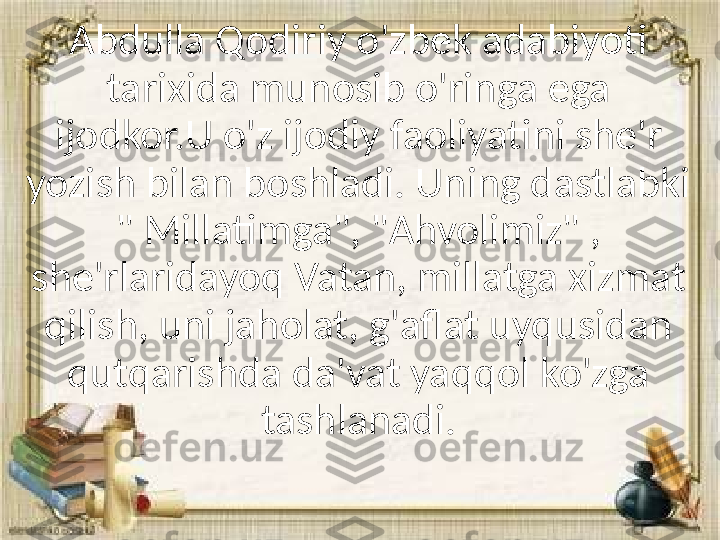 Abdulla Qodiriy o'zbek adabiyoti 
tarixida munosib o'ringa ega 
ijodkor.U o'z ijodiy faoliyatini she'r 
yozish bilan boshladi. Uning dastlabki 
" Millatimga", "Ahvolimiz" , 
she'rlaridayoq Vatan, millatga xizmat 
qilish, uni jaholat, g'aflat uyqusidan 
qutqarishda da'vat yaqqol ko'zga 
tashlanadi. 