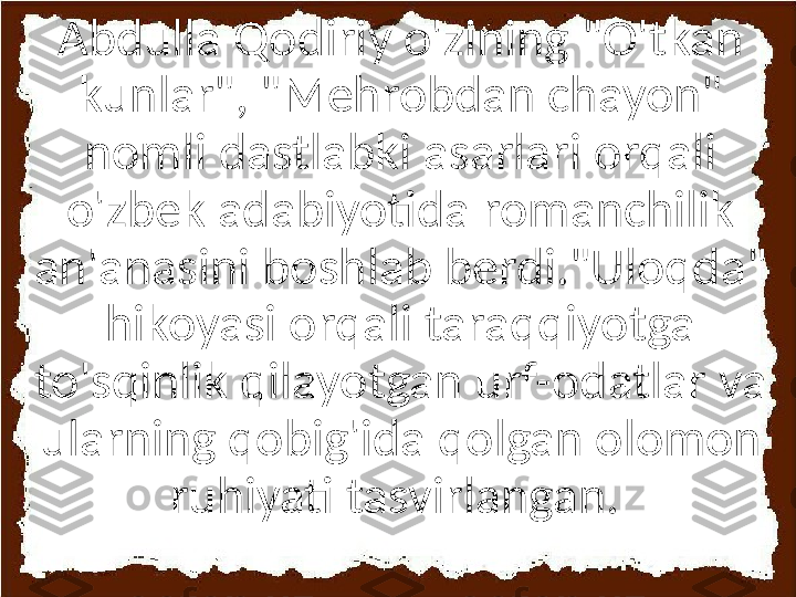 Abdulla Qodiriy o'zining "O'tkan 
kunlar", "Mehrobdan chayon" 
nomli dastlabki asarlari orqali 
o'zbek adabiyotida romanchilik 
an'anasini boshlab berdi."Uloqda" 
hikoyasi orqali taraqqiyotga 
to'sqinlik qilayotgan urf-odatlar va 
ularning qobig'ida qolgan olomon 
ruhiyati tasvirlangan.  