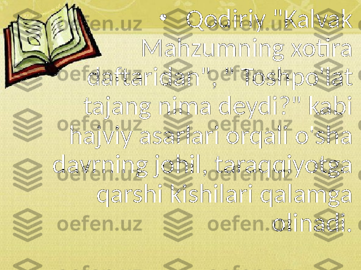 •
Qodiriy "Kalvak 
Mahzumning xotira 
daftaridan", " Toshpo'lat 
tajang nima deydi?" kabi 
hajviy asarlari orqali o'sha 
davrning johil, taraqqiyotga 
qarshi kishilari qalamga 
olinadi. 