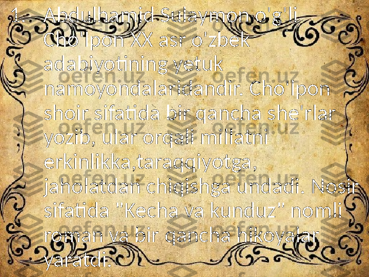 1. Abdulhamid Sulaymon o'g'li 
Cho'lpon XX asr o'zbek 
adabiyotining yetuk 
namoyondalaridandir. Cho'lpon 
shoir sifatida bir qancha she'rlar 
yozib, ular orqali millatni 
erkinlikka,taraqqiyotga, 
jaholatdan chiqishga undadi. Nosir 
sifatida "Kecha va kunduz" nomli 
roman va bir qancha hikoyalar 
yaratdi. 