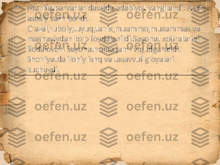 •
Ma'rifatparvarlar davrida adabiyot yangilandi. Aruz 
asosiy vazn bo'ldi. 
G'azal,ruboiy,tuyuq,ta'rix,muammo,muxammas va 
masnaviydan ko'p foydalanildi.Sayohat xotiralarini 
ifodalovchi Sayohatnoma janri vujudga keldi. 
She'riyatda ilohiy ishq va tasavvuf g'oyalari 
kuchaydi. 