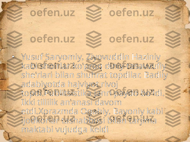 •
Yusuf Saryomiy, Ziyovuddin Haziniy 
kabi shoirlar ko'proq diniy-tasavvufiy 
she'rlari bilan shuhrat topdilar. Badiiy 
adabiyotda hajviyot rivoj 
topdi.Publitsistika janri paydo bo'ldi. 
Ikki tillilik an'anasi davom 
etdi.Xorazmda Ogahiy, Bayoniy kabi 
ijodkorlar tashabbusi bilan tarjima 
maktabi vujudga keldi 