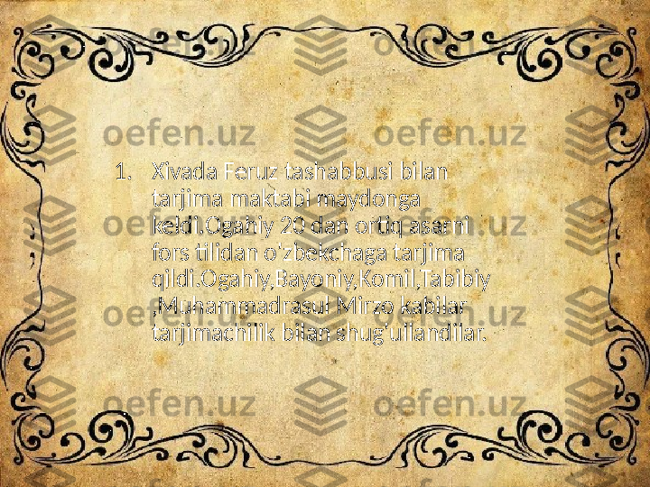 1. Xivada Feruz tashabbusi bilan 
tarjima maktabi maydonga 
keldi.Ogahiy 20 dan ortiq asarni 
fors tilidan o'zbekchaga tarjima 
qildi.Ogahiy,Bayoniy,Komil,Tabibiy
,Muhammadrasul Mirzo kabilar 
tarjimachilik bilan shug'ullandilar. 