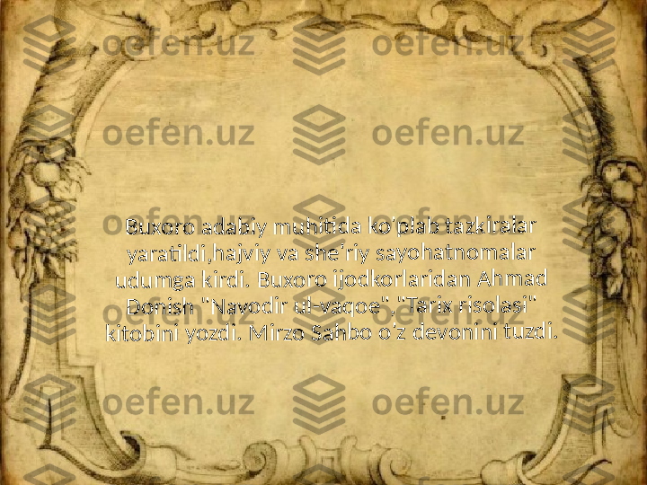 Bu	x	or	o	 a	da	b	iy	 m	u	h	iti	d	a 	ko	'p	la	b	 t	az	k	ira	la	r 	
ya	ra	ti	ld	i,	ha	jv	iy	 v	a	 sh	e	'r	iy	 s	ay	o	ha	tno	m	a	la	r 	
ud	u	m	g	a 	ki	rd	i. 	B	ux	o	ro	 i	jo	dk	o	rl	ar	id	a	n 	Ah	m	a	d	 	
Do	n	is	h	 "N	a	v	od	ir	 u	l-	va	q	o	e"	,"	Ta	rix	 ri	so	la	s	i" 	
kit	o	bi	n	i y	o	zd	i.	 M	ir	zo	 Sa	h	bo	 o	'z d	e	v	on	in	i 	tu	z	di	. 