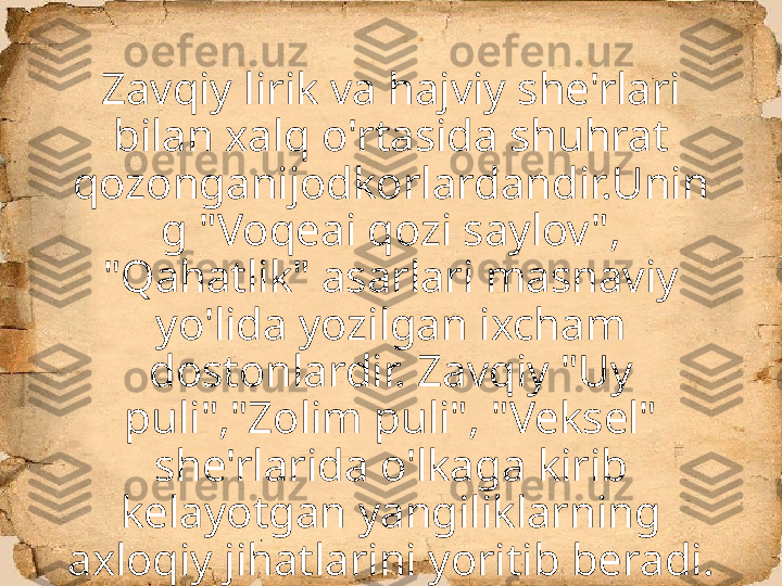 Zavqiy lirik va hajviy she'rlari 
bilan xalq o'rtasida shuhrat 
qozonganijodkorlardandir.Unin
g "Voqeai qozi saylov", 
"Qahatlik" asarlari masnaviy 
yo'lida yozilgan ixcham 
dostonlardir. Zavqiy "Uy 
puli","Zolim puli", "Veksel" 
she'rlarida o'lkaga kirib 
kelayotgan yangiliklarning 
axloqiy jihatlarini yoritib beradi. 