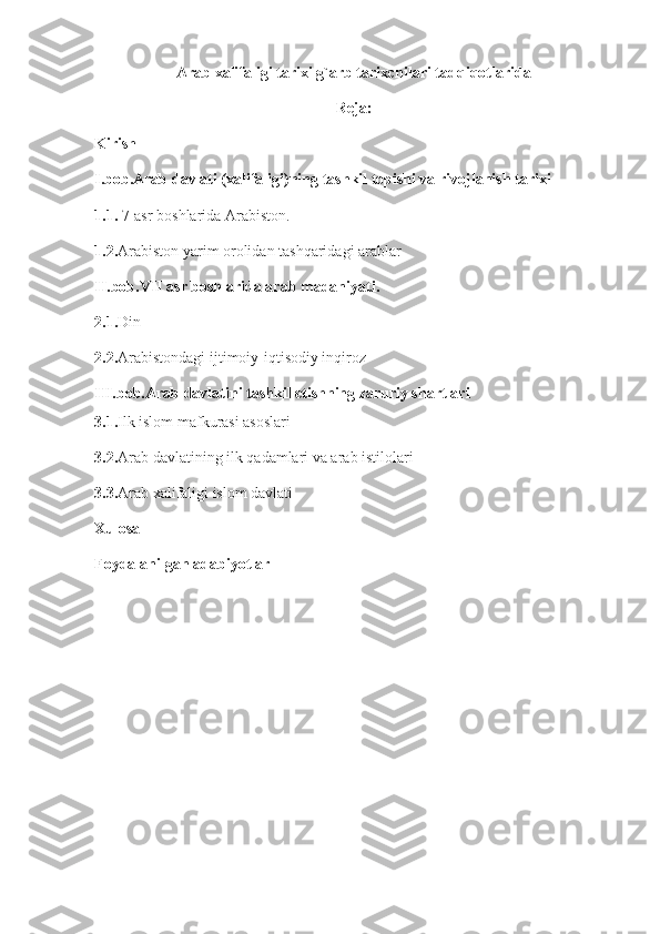 Arab xalifaligi tarixi g`arb tarixchilari tadqiqotlarida
Reja:
Kirish
I.bob.Arab davlati (xalifaligi)ning tashkil topishi va rivojlanish tarixi
1.1.  7-asr boshlarida Arabiston.
1.2. Arabiston yarim orolidan tashqaridagi arablar
II.bob.VII asr boshlarida arab madaniyati.
2.1. Din
2.2. Arabistondagi ijtimoiy-iqtisodiy inqiroz
III.bob.Arab davlatini tashkil etishning zaruriy shartlari
3.1. Ilk islom mafkurasi asoslari
3.2. Arab davlatining ilk qadamlari va arab istilolari
3.3. Arab xalifaligi islom davlati
Xulosa
Foydalanilgan adabiyotlar 