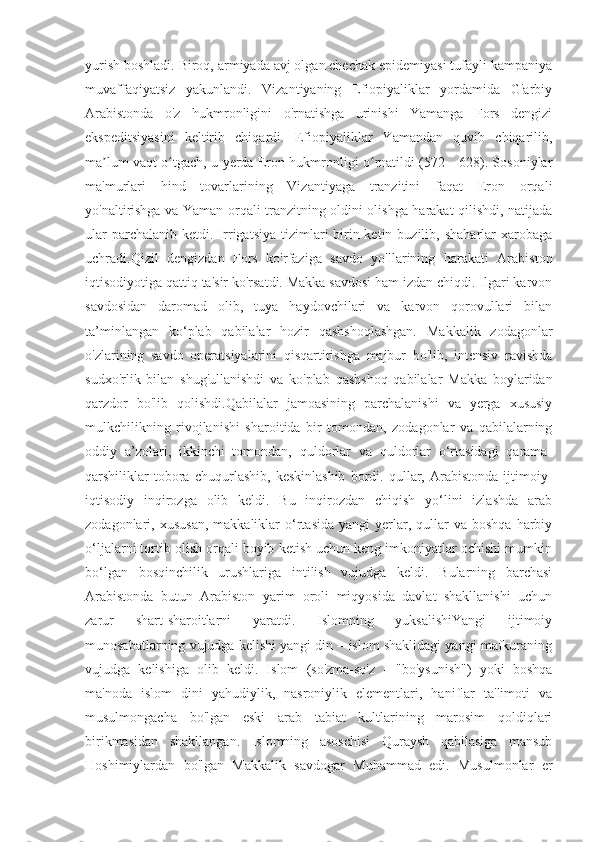 yurish boshladi. Biroq, armiyada avj olgan chechak epidemiyasi tufayli kampaniya
muvaffaqiyatsiz   yakunlandi.   Vizantiyaning   Efiopiyaliklar   yordamida   G'arbiy
Arabistonda   o'z   hukmronligini   o'rnatishga   urinishi   Yamanga   Fors   dengizi
ekspeditsiyasini   keltirib   chiqardi.   Efiopiyaliklar   Yamandan   quvib   chiqarilib,
ma lum vaqt o tgach, u yerda Eron hukmronligi o rnatildi (572—628). Sosoniylarʼ ʻ ʻ
ma'murlari   hind   tovarlarining   Vizantiyaga   tranzitini   faqat   Eron   orqali
yo'naltirishga va Yaman orqali tranzitning oldini olishga harakat qilishdi, natijada
ular  parchalanib   ketdi.  Irrigatsiya   tizimlari  birin-ketin  buzilib,  shaharlar  xarobaga
uchradi.Qizil   dengizdan   Fors   ko'rfaziga   savdo   yo'llarining   harakati   Arabiston
iqtisodiyotiga qattiq ta'sir ko'rsatdi. Makka savdosi ham izdan chiqdi. Ilgari karvon
savdosidan   daromad   olib,   tuya   haydovchilari   va   karvon   qorovullari   bilan
ta’minlangan   ko‘plab   qabilalar   hozir   qashshoqlashgan.   Makkalik   zodagonlar
o'zlarining   savdo   operatsiyalarini   qisqartirishga   majbur   bo'lib,   intensiv   ravishda
sudxo'rlik   bilan   shug'ullanishdi   va   ko'plab   qashshoq   qabilalar   Makka   boylaridan
qarzdor   bo'lib   qolishdi.Qabilalar   jamoasining   parchalanishi   va   yerga   xususiy
mulkchilikning   rivojlanishi   sharoitida   bir   tomondan,   zodagonlar   va   qabilalarning
oddiy   a’zolari,   ikkinchi   tomondan,   quldorlar   va   quldorlar   o‘rtasidagi   qarama-
qarshiliklar   tobora   chuqurlashib,   keskinlashib   bordi.   qullar,   Arabistonda   ijtimoiy-
iqtisodiy   inqirozga   olib   keldi.   Bu   inqirozdan   chiqish   yo‘lini   izlashda   arab
zodagonlari,  xususan,   makkaliklar   o‘rtasida  yangi   yerlar,  qullar   va  boshqa  harbiy
o‘ljalarni tortib olish orqali boyib ketish uchun keng imkoniyatlar ochishi mumkin
bo‘lgan   bosqinchilik   urushlariga   intilish   vujudga   keldi.   Bularning   barchasi
Arabistonda   butun   Arabiston   yarim   oroli   miqyosida   davlat   shakllanishi   uchun
zarur   shart-sharoitlarni   yaratdi.   Islomning   yuksalishiYangi   ijtimoiy
munosabatlarning vujudga kelishi yangi din – islom shaklidagi yangi mafkuraning
vujudga   kelishiga   olib   keldi.   Islom   (so'zma-so'z   -   "bo'ysunish")   yoki   boshqa
ma'noda   islom   dini   yahudiylik,   nasroniylik   elementlari,   haniflar   ta'limoti   va
musulmongacha   bo'lgan   eski   arab   tabiat   kultlarining   marosim   qoldiqlari
birikmasidan   shakllangan.   Islomning   asoschisi   Quraysh   qabilasiga   mansub
Hoshimiylardan   bo'lgan   Makkalik   savdogar   Muhammad   edi.   Musulmonlar   er 