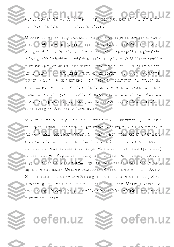 yuzida   payg‘ambar   va   “Allohning   elchisi”   deb   hisoblaydigan   Muhammadning
nomi keyinchalik har xil rivoyatlar bilan o‘ralgan.
Makkada   islomning   qat'iy   tavhidni   targ'ib   qilish   va   butparastlikka   qarshi   kurash
dastlab   juda   kam   tarafdorlarni   topdi.   Abu   Sufyon   boshchiligidagi   Makka
zodagonlari   bu   xutba   o‘z   xudolari   bilan   Ka’ba   ziyoratgohiga   sig‘inishning
qulashiga   olib   kelishidan   qo‘rqishdi   va   Ka’baga   egalik   qilish   Makkaning   arablar
bilan siyosiy ta’siri va savdo aloqalarini ancha mustahkamladi. qabilalar. Shuning
uchun   yangi   din   tarafdorlari   ta'qibga   uchradilar.   Bu   ularni   Muhammad
boshchiligida  622  yilda  Madinaga  ko'chib   o'tishga  majbur   qildi.  Bu  hijrat   (hijrat)
sodir   bo'lgan   yilning   boshi   keyinchalik   qamariy   yillarga   asoslangan   yangi
musulmon  xronologiyasining  boshlanish  sanasi  sifatida  qabul  qilingan.  Madinada
musulmonlar   jamoasi   vujudga   keldi,   ularning   asosiy   rahbarlari   Muhammad   bilan
birga savdogarlar Abu Bekr va Umar edilar.
Musulmonlarni   Madinaga   arab   qabilalarining   Avs   va   Xazrajning   yuqori   qismi
chaqirgan, ular Makkaning boy zodagonlaridan nafratlangan, ko'plab Madinaliklar
qarzga   botgan.   Makkadan   Madinaga   hijrat   qilgan   musulmonlar   keyinchalik
sharafga   aylangan   muhojirlar   (ko chmanchilar)   nomini,   qisman   nasroniyʻ
mazhablari   orasidan   islomni   qabul   qilgan   Madina   aholisi   esa   ansor   (yordamchi)
nomini   oldilar.   Keyinchalik   muhojirlar,   ansorlar   va   ularning   avlodlari
payg'ambarning   o'z   avlodlari   bilan   birgalikda   musulmonlar   jamoatining   imtiyozli
tepasini   tashkil   etdilar.   Madinada   mustahkam   o‘rnashib   olgan   muhojirlar   Avs   va
Xazraj qabilalari bilan birgalikda Makkaga qarshi qurolli kurash olib borib, Makka
karvonlariga   mol-mulk   bilan   hujum   qilishdi.   Bu   kurashda   Makkalik   sudxo‘r   va
savdogarlarga   dushman   bo‘lgan   Arabistonning   ko‘plab   qabilalari   musulmonlar
bilan ittifoq tuzdilar. 
