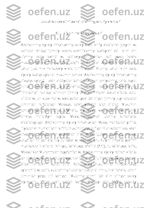 III.bob.Arab davlatini tashkil etishning zaruriy shartlari
3.1.Ilk islom mafkurasi asoslari
Arabistonning   siyosiy   birlashuvining   asosiy   sharti   sinfiy   shakllanish   jarayoni   va
qabilalar   ichidagi   ijtimoiy   qarama-qarshiliklarning   kuchayishi   edi.   Islom   dini
o zining   qattiq   tavhidi   va   qabilaviy   bo linishidan   qat i   nazar,   barchaʻ ʻ ʼ
musulmonlarning   “birodarlik”ini   targ ib   qilishi   bilan   Arabistonni   birlashtirish	
ʻ
uchun   juda   mos   mafkuraviy   vosita   bo lib   chiqdi.   Shuning   uchun   islom   tezda	
ʻ
siyosiy   kuchga   aylandi:   musulmon   jamoasi   Arabistonning   siyosiy   birlashuvining
o‘zagiga   aylandi.   Lekin   ziddiyatlar   darhol   musulmon   jamiyatining   o'zida   paydo
bo'ldi.   Dehqonlar   va   ko'chmanchilar   ommasi   barcha   musulmonlarning
"birodarligi"   haqidagi   ta'limotni   ijtimoiy   tenglikni   o'rnatish   dasturi   sifatida   qabul
qildilar   va   uni   sudxo'rlar   va   savdogarlar   uyasi   deb   bilgan   ijtimoiy   quyi   tabaqalar
tomonidan   nafratlangan   Makkaga   qarshi   yurishni   talab   qildilar.   Musulmon
jamoasining   olijanob   elitasi,   aksincha,   boy   Makka   savdogarlari   bilan   murosa
qilishga   intildi.Ayni   paytda   Makka   zodagonlari   ularning   rahbarligida
shakllanayotgan   Arabistonning   siyosiy   birlashuvidan   Makka   manfaatlari   yo‘lida
foydalanish mumkinligini ko‘rib, musulmonlarga bo‘lgan munosabatini asta-sekin
o‘zgartirdi.   Musulmonlar   yetakchilari   bilan   Makka   Quraysh   boshlig‘i,   Umayya
urug‘idan   bo‘lgan   eng   boy   qul   egasi   va   savdogar   Abu   Sufyon   o‘rtasida   yashirin
muzokaralar   boshlandi.   Nihoyat,   kelishuvga   erishildi   (630),   bu   kelishuvga   ko‘ra,
Makkaliklar   Muhammadni   payg‘ambar   va   Arabistonning   siyosiy   rahbari   sifatida
tan olishdi va islomni qabul qilishga rozi bo‘lishdi. Shu bilan birga, sobiq Quraysh
elitasi   o'z   ta'sirini   saqlab   qoldi.   Ka'ba   asosiy   musulmonlar   ibodatxonasiga
aylantirildi va qabila xudolarining butlaridan tozalandi. Biroq, bosh farishta Jabroil
tomonidan   yerga   olib   kelingan   "Xudoning   in'omi"   deb   e'lon   qilingan   asosiy
ziyoratgoh   -   "qora   tosh"   tashlab   ketildi.   Shunday   qilib,   Makka   iqtisodiy 