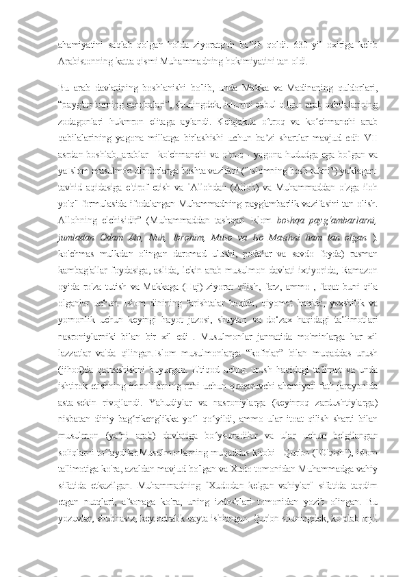 ahamiyatini   saqlab   qolgan   holda   ziyoratgoh   bo‘lib   qoldi.   630   yil   oxiriga   kelib
Arabistonning katta qismi Muhammadning hokimiyatini tan oldi.
Bu   arab   davlatining   boshlanishi   bo'lib,   unda   Makka   va   Madinaning   quldorlari,
“payg'ambarning sahobalari”, shuningdek, islomni qabul qilgan arab qabilalarining
zodagonlari   hukmron   elitaga   aylandi.   Kelajakda   o troq   va   ko chmanchi   arabʻ ʻ
qabilalarining   yagona   millatga   birlashishi   uchun   ba zi   shartlar   mavjud   edi:   VII
ʼ
asrdan boshlab. arablar  - ko'chmanchi  va o'troq -  yagona hududga ega bo'lgan va
yaIslom musulmon dindorlarga beshta vazifani ("Islomning besh rukni") yuklagan:
tavhid   aqidasiga   e'tirof   etish   va   "Allohdan   (Alloh)   va   Muhammaddan   o'zga   iloh
yo'q" formulasida ifodalangan Muhammadning payg'ambarlik vazifasini tan olish.
Allohning   elchisidir”   (Muhammaddan   tashqari   Islom   boshqa   payg‘ambarlarni,
jumladan   Odam   Ato,   Nuh,   Ibrohim,   Muso   va   Iso   Masihni   ham   tan   olgan   ).
ko'chmas   mulkdan   olingan   daromad   ulushi,   podalar   va   savdo   foyda)   rasman
kambag'allar   foydasiga,   aslida,   lekin   arab-musulmon   davlati   ixtiyorida,   Ramazon
oyida   ro'za   tutish   va   Makkaga   (Haj)   ziyorat   qilish,   farz,   ammo   ,   faqat   buni   qila
olganlar   uchun.   Islom   dinining   farishtalar   haqida,   qiyomat   haqida,   yaxshilik   va
yomonlik   uchun   keyingi   hayot   jazosi,   shayton   va   do‘zax   haqidagi   ta’limotlari
nasroniylarniki   bilan   bir   xil   edi   .   Musulmonlar   jannatida   mo'minlarga   har   xil
lazzatlar   va'da   qilingan.Islom   musulmonlarga   “kofirlar”   bilan   muqaddas   urush
(jihod)da   qatnashishni   buyurgan.   E'tiqod   uchun   urush   haqidagi   ta'limot   va   unda
ishtirok etishning imonlilarning ruhi uchun qutqaruvchi ahamiyati fath jarayonida
asta-sekin   rivojlandi.   Yahudiylar   va   nasroniylarga   (keyinroq   zardushtiylarga)
nisbatan   diniy   bag rikenglikka   yo l   qo yildi,   ammo   ular   itoat   qilish   sharti   bilan	
ʻ ʻ ʻ
musulmon   (ya ni   arab)   davlatiga   bo ysunadilar   va   ular   uchun   belgilangan	
ʼ ʻ
soliqlarni to laydilar.Musulmonlarning muqaddas kitobi - Qur'on ("O'qish"), islom	
ʻ
ta'limotiga ko'ra, azaldan mavjud bo'lgan va Xudo tomonidan Muhammadga vahiy
sifatida   etkazilgan.   Muhammadning   "Xudodan   kelgan   vahiylar"   sifatida   taqdim
etgan   nutqlari,   afsonaga   ko'ra,   uning   izdoshlari   tomonidan   yozib   olingan.   Bu
yozuvlar, shubhasiz, keyinchalik qayta ishlangan. Qur'on shuningdek, ko'plab Injil 