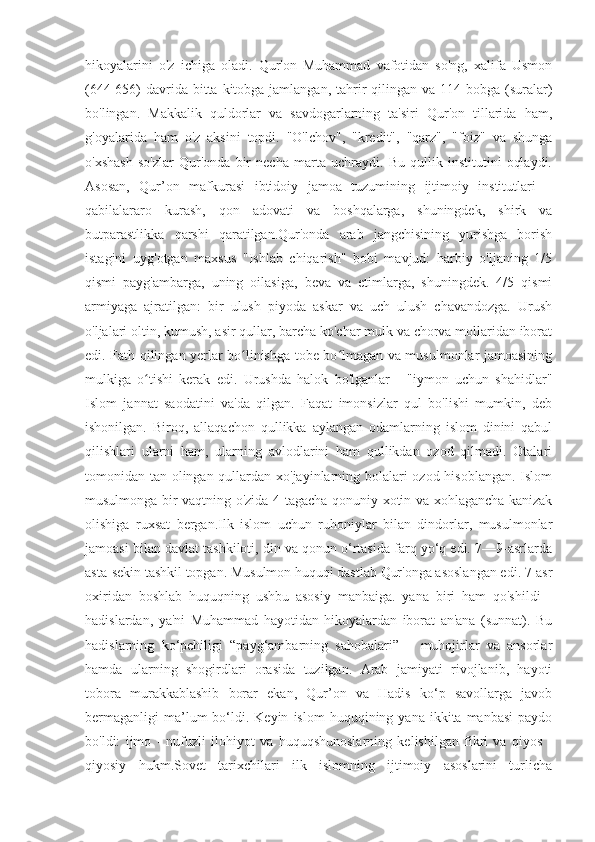 hikoyalarini   o'z   ichiga   oladi.   Qur'on   Muhammad   vafotidan   so'ng,   xalifa   Usmon
(644-656)  davrida bitta kitobga jamlangan,  tahrir  qilingan  va 114 bobga (suralar)
bo'lingan.   Makkalik   quldorlar   va   savdogarlarning   ta'siri   Qur'on   tillarida   ham,
g'oyalarida   ham   o'z   aksini   topdi.   "O'lchov",   "kredit",   "qarz",   "foiz"   va   shunga
o'xshash   so'zlar   Qur'onda   bir   necha   marta   uchraydi.   Bu   qullik   institutini   oqlaydi.
Asosan,   Qur’on   mafkurasi   ibtidoiy   jamoa   tuzumining   ijtimoiy   institutlari   –
qabilalararo   kurash,   qon   adovati   va   boshqalarga,   shuningdek,   shirk   va
butparastlikka   qarshi   qaratilgan.Qur'onda   arab   jangchisining   yurishga   borish
istagini   uyg'otgan   maxsus   "Ishlab   chiqarish"   bobi   mavjud:   harbiy   o'ljaning   1/5
qismi   payg'ambarga,   uning   oilasiga,   beva   va   etimlarga,   shuningdek.   4/5   qismi
armiyaga   ajratilgan:   bir   ulush   piyoda   askar   va   uch   ulush   chavandozga.   Urush
o'ljalari oltin, kumush, asir qullar, barcha ko'char mulk va chorva mollaridan iborat
edi. Fath qilingan yerlar bo linishga tobe bo lmagan va musulmonlar jamoasiningʻ ʻ
mulkiga   o tishi   kerak   edi.   Urushda   halok   bo'lganlar   -   "iymon   uchun   shahidlar"	
ʻ
Islom   jannat   saodatini   va'da   qilgan.   Faqat   imonsizlar   qul   bo'lishi   mumkin,   deb
ishonilgan.   Biroq,   allaqachon   qullikka   aylangan   odamlarning   islom   dinini   qabul
qilishlari   ularni   ham,   ularning   avlodlarini   ham   qullikdan   ozod   qilmadi.   Otalari
tomonidan tan olingan qullardan xo'jayinlarning bolalari  ozod hisoblangan. Islom
musulmonga bir vaqtning o'zida 4 tagacha qonuniy xotin va xohlagancha kanizak
olishiga   ruxsat   bergan.Ilk   islom   uchun   ruhoniylar   bilan   dindorlar,   musulmonlar
jamoasi bilan davlat tashkiloti, din va qonun o‘rtasida farq yo‘q edi. 7—9-asrlarda
asta-sekin tashkil topgan. Musulmon huquqi dastlab Qur'onga asoslangan edi. 7-asr
oxiridan   boshlab   huquqning   ushbu   asosiy   manbaiga.   yana   biri   ham   qo'shildi   -
hadislardan,   ya'ni   Muhammad   hayotidan   hikoyalardan   iborat   an'ana   (sunnat).   Bu
hadislarning   ko‘pchiligi   “payg‘ambarning   sahobalari”   –   muhojirlar   va   ansorlar
hamda   ularning   shogirdlari   orasida   tuzilgan.   Arab   jamiyati   rivojlanib,   hayoti
tobora   murakkablashib   borar   ekan,   Qur’on   va   Hadis   ko‘p   savollarga   javob
bermaganligi   ma’lum  bo‘ldi.  Keyin   islom   huquqining  yana  ikkita  manbasi   paydo
bo'ldi:   ijmo   -   nufuzli   ilohiyot   va   huquqshunoslarning   kelishilgan   fikri   va   qiyos   -
qiyosiy   hukm.Sovet   tarixchilari   ilk   islomning   ijtimoiy   asoslarini   turlicha 