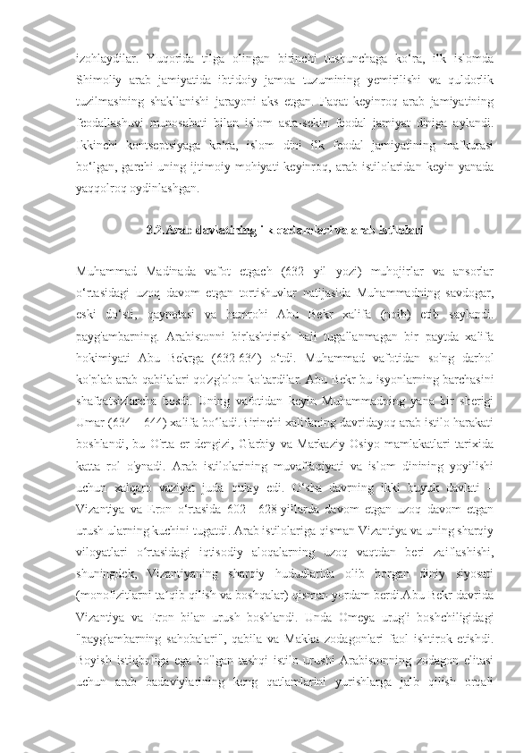 izohlaydilar.   Yuqorida   tilga   olingan   birinchi   tushunchaga   ko‘ra,   ilk   islomda
Shimoliy   arab   jamiyatida   ibtidoiy   jamoa   tuzumining   yemirilishi   va   quldorlik
tuzilmasining   shakllanishi   jarayoni   aks   etgan.   Faqat   keyinroq   arab   jamiyatining
feodallashuvi   munosabati   bilan   islom   asta-sekin   feodal   jamiyat   diniga   aylandi.
Ikkinchi   kontseptsiyaga   ko‘ra,   islom   dini   ilk   feodal   jamiyatining   mafkurasi
bo‘lgan,   garchi   uning   ijtimoiy   mohiyati   keyinroq,  arab   istilolaridan   keyin   yanada
yaqqolroq oydinlashgan.
3.2.Arab davlatining ilk qadamlari va arab istilolari
Muhammad   Madinada   vafot   etgach   (632   yil   yozi)   muhojirlar   va   ansorlar
o‘rtasidagi   uzoq   davom   etgan   tortishuvlar   natijasida   Muhammadning   savdogar,
eski   do‘sti,   qaynotasi   va   hamrohi   Abu   Bekr   xalifa   (noib)   etib   saylandi.
payg'ambarning.   Arabistonni   birlashtirish   hali   tugallanmagan   bir   paytda   xalifa
hokimiyati   Abu   Bekrga   (632-634)   o‘tdi.   Muhammad   vafotidan   so'ng   darhol
ko'plab arab qabilalari qo'zg'olon ko'tardilar. Abu Bekr bu isyonlarning barchasini
shafqatsizlarcha   bosdi.   Uning   vafotidan   keyin   Muhammadning   yana   bir   sherigi
Umar (634—644) xalifa bo ladi.Birinchi xalifaning davridayoq arab istilo harakatiʻ
boshlandi,   bu   O'rta   er   dengizi,   G'arbiy   va   Markaziy   Osiyo   mamlakatlari   tarixida
katta   rol   o'ynadi.   Arab   istilolarining   muvaffaqiyati   va   islom   dinining   yoyilishi
uchun   xalqaro   vaziyat   juda   qulay   edi.   O‘sha   davrning   ikki   buyuk   davlati   –
Vizantiya   va   Eron   o‘rtasida   602—628-yillarda   davom   etgan   uzoq   davom   etgan
urush ularning kuchini tugatdi. Arab istilolariga qisman Vizantiya va uning sharqiy
viloyatlari   o rtasidagi   iqtisodiy   aloqalarning   uzoq   vaqtdan   beri   zaiflashishi,	
ʻ
shuningdek,   Vizantiyaning   sharqiy   hududlarida   olib   borgan   diniy   siyosati
(monofizitlarni ta qib qilish va boshqalar) qisman yordam berdi.Abu Bekr davrida	
ʼ
Vizantiya   va   Eron   bilan   urush   boshlandi.   Unda   Omeya   urug'i   boshchiligidagi
"payg'ambarning   sahobalari",   qabila   va   Makka   zodagonlari   faol   ishtirok   etishdi.
Boyish   istiqboliga   ega   bo'lgan   tashqi   istilo   urushi   Arabistonning   zodagon   elitasi
uchun   arab   badaviylarining   keng   qatlamlarini   yurishlarga   jalb   qilish   orqali 