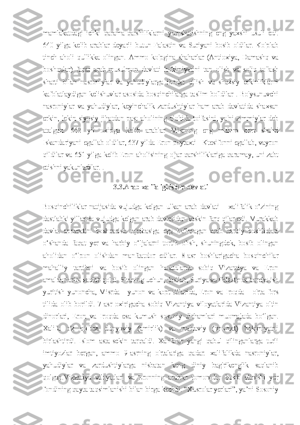 mamlakatdagi   ichki   qarama-qarshiliklarni   yumshatishning   eng   yaxshi   usuli   edi.
640   yilga   kelib   arablar   deyarli   butun   Falastin   va   Suriyani   bosib   oldilar.   Ko'plab
tinch   aholi   qullikka   olingan.   Ammo   ko'pgina   shaharlar   (Antioxiya,   Damashq   va
boshqalar)   faqat   arab-musulmon   davlati   hokimiyatini   tan   olish   va   soliq   to'lash
sharti   bilan   nasroniylar   va   yahudiylarga   ibodat   qilish   va   shaxsiy   erkinliklarni
kafolatlaydigan  kelishuvlar  asosida  bosqinchilarga taslim  bo'ldilar  . Bo'ysunuvchi
nasroniylar   va   yahudiylar,   keyinchalik   zardushtiylar   ham   arab   davlatida   shaxsan
erkin,   lekin   siyosiy   jihatdan   past   aholining   alohida   toifasini,   ya'ni   zimmiylar   deb
atalgan.   642   yil   oxiriga   kelib   arablar   Misrning   eng   muhim   port   shahri
Iskandariyani egallab oldilar, 637 yilda Eron poytaxti - Ktesifonni egallab, vayron
qildilar va 651 yilga kelib Eron aholisining o'jar qarshiliklariga qaramay, uni zabt
etishni yakunladilar. .
3.3.Arab xalifaligi islom davlati
Bosqinchiliklar   natijasida   vujudga   kelgan   ulkan   arab   davlati   –   xalifalik   o‘zining
dastlabki yillarida vujudga kelgan arab davlatidan keskin farq qilar edi. Murakkab
davlat   apparatini   boshqarish   tajribasiga   ega   bo‘lmagan   arab   harbiy   boshliqlari
o‘shanda   faqat   yer   va   harbiy   o‘ljalarni   tortib   olish,   shuningdek,   bosib   olingan
aholidan   o‘lpon   olishdan   manfaatdor   edilar.   8-asr   boshlarigacha   bosqinchilar
mahalliy   tartibni   va   bosib   olingan   hududlarda   sobiq   Vizantiya   va   Eron
amaldorlarini saqlab qoldi. Shuning uchun, dastlab, Suriya va Falastinda barcha ish
yuritish   yunoncha,   Misrda   -   yunon   va   kopt   tillarida,   Eron   va   Iroqda   -   o'rta   fors
tilida   olib   borildi.   7-asr   oxirigacha   sobiq   Vizantiya   viloyatlarida   Vizantiya   oltin
dinorlari,   Eron   va   Iroqda   esa   kumush   sosoniy   dirhamlari   muomalada   bo lgan.ʻ
Xalifa   o'z   qo'lida   dunyoviy   (amirlik)   va   ma'naviy   (imomat)   hokimiyatni
birlashtirdi.   Islom   asta-sekin   tarqaldi.   Xalifalar   yangi   qabul   qilinganlarga   turli
imtiyozlar   bergan,   ammo   9-asrning   o'rtalariga   qadar.   xalifalikda   nasroniylar,
yahudiylar   va   zardushtiylarga   nisbatan   keng   diniy   bag'rikenglik   saqlanib
qolgan.Vizantiya   viloyatlari   va   Eronning   arablar   tomonidan   bosib   olinishi   yer
fondining qayta taqsimlanishi bilan birga kechdi. “Xusrolar yerlari”, ya’ni Sosoniy 