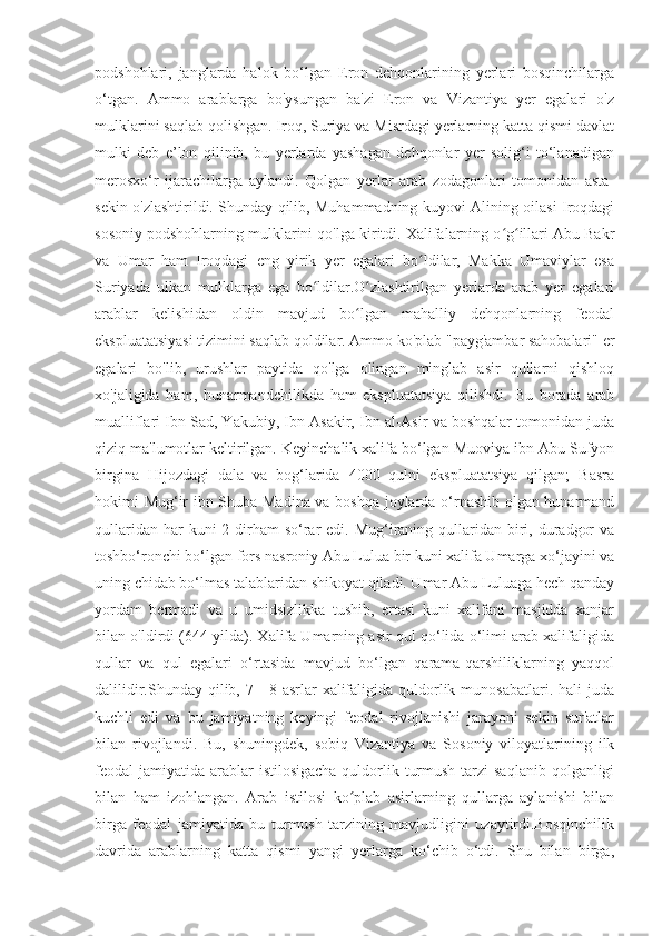 podshohlari,   janglarda   halok   bo‘lgan   Eron   dehqonlarining   yerlari   bosqinchilarga
o‘tgan.   Ammo   arablarga   bo'ysungan   ba'zi   Eron   va   Vizantiya   yer   egalari   o'z
mulklarini saqlab qolishgan. Iroq, Suriya va Misrdagi yerlarning katta qismi davlat
mulki   deb   e’lon   qilinib,   bu   yerlarda   yashagan   dehqonlar   yer   solig‘i   to‘lanadigan
merosxo‘r   ijarachilarga   aylandi.   Qolgan   yerlar   arab   zodagonlari   tomonidan   asta-
sekin o'zlashtirildi. Shunday qilib, Muhammadning kuyovi Alining oilasi Iroqdagi
sosoniy podshohlarning mulklarini qo'lga kiritdi. Xalifalarning o g illari Abu Bakrʻ ʻ
va   Umar   ham   Iroqdagi   eng   yirik   yer   egalari   bo ldilar,   Makka   Umaviylar   esa	
ʻ
Suriyada   ulkan   mulklarga   ega   bo ldilar.O zlashtirilgan   yerlarda   arab   yer   egalari	
ʻ ʻ
arablar   kelishidan   oldin   mavjud   bo lgan   mahalliy   dehqonlarning   feodal	
ʻ
ekspluatatsiyasi tizimini saqlab qoldilar. Ammo ko'plab "payg'ambar sahobalari" er
egalari   bo'lib,   urushlar   paytida   qo'lga   olingan   minglab   asir   qullarni   qishloq
xo'jaligida   ham,   hunarmandchilikda   ham   ekspluatatsiya   qilishdi.   Bu   borada   arab
mualliflari Ibn Sad, Yakubiy, Ibn Asakir, Ibn al-Asir va boshqalar tomonidan juda
qiziq ma'lumotlar keltirilgan. Keyinchalik xalifa bo‘lgan Muoviya ibn Abu Sufyon
birgina   Hijozdagi   dala   va   bog‘larida   4000   qulni   ekspluatatsiya   qilgan;   Basra
hokimi Mug‘ir ibn Shuba Madina va boshqa joylarda o‘rnashib olgan hunarmand
qullaridan har  kuni  2 dirham  so‘rar  edi. Mug‘iraning qullaridan  biri, duradgor  va
toshbo‘ronchi bo‘lgan fors nasroniy Abu Lulua bir kuni xalifa Umarga xo‘jayini va
uning chidab bo‘lmas talablaridan shikoyat qiladi. Umar Abu Luluaga hech qanday
yordam   bermadi   va   u   umidsizlikka   tushib,   ertasi   kuni   xalifani   masjidda   xanjar
bilan o'ldirdi (644 yilda). Xalifa Umarning asir qul qo‘lida o‘limi arab xalifaligida
qullar   va   qul   egalari   o‘rtasida   mavjud   bo‘lgan   qarama-qarshiliklarning   yaqqol
dalilidir.Shunday  qilib,  7—8-asrlar   xalifaligida  quldorlik  munosabatlari.  hali  juda
kuchli   edi   va   bu   jamiyatning   keyingi   feodal   rivojlanishi   jarayoni   sekin   sur'atlar
bilan   rivojlandi.   Bu,   shuningdek,   sobiq   Vizantiya   va   Sosoniy   viloyatlarining   ilk
feodal  jamiyatida arablar  istilosigacha  quldorlik turmush  tarzi  saqlanib  qolganligi
bilan   ham   izohlangan.   Arab   istilosi   ko plab   asirlarning   qullarga   aylanishi   bilan
ʻ
birga   feodal   jamiyatida   bu   turmush   tarzining   mavjudligini   uzaytirdi.Bosqinchilik
davrida   arablarning   katta   qismi   yangi   yerlarga   ko‘chib   o‘tdi.   Shu   bilan   birga, 