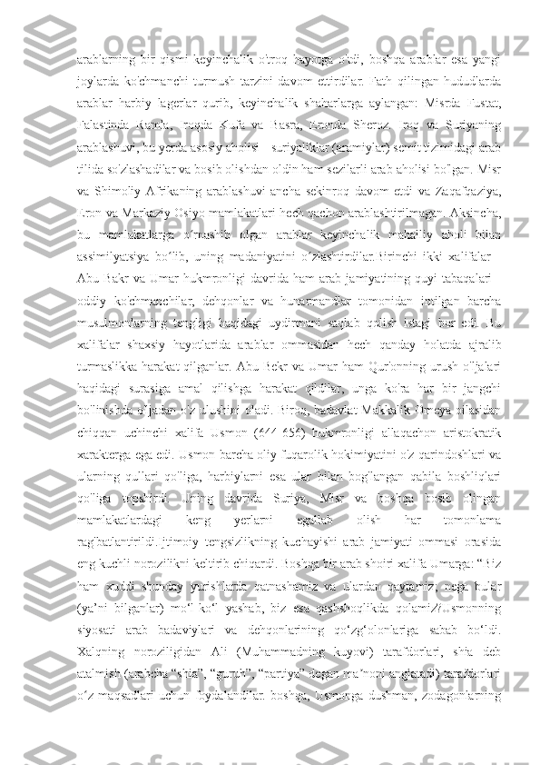 arablarning   bir   qismi   keyinchalik   o'troq   hayotga   o'tdi,   boshqa   arablar   esa   yangi
joylarda   ko'chmanchi   turmush   tarzini   davom   ettirdilar.   Fath   qilingan   hududlarda
arablar   harbiy   lagerlar   qurib,   keyinchalik   shaharlarga   aylangan:   Misrda   Fustat,
Falastinda   Ramla,   Iroqda   Kufa   va   Basra,   Eronda   Sheroz.   Iroq   va   Suriyaning
arablashuvi, bu yerda asosiy aholisi - suriyaliklar (aramiylar) semit tizimidagi arab
tilida so'zlashadilar va bosib olishdan oldin ham sezilarli arab aholisi bo'lgan. Misr
va   Shimoliy   Afrikaning   arablashuvi   ancha   sekinroq   davom   etdi   va   Zaqafqaziya,
Eron va Markaziy Osiyo mamlakatlari hech qachon arablashtirilmagan. Aksincha,
bu   mamlakatlarga   o rnashib   olgan   arablar   keyinchalik   mahalliy   aholi   bilanʻ
assimilyatsiya   bo lib,   uning   madaniyatini   o zlashtirdilar.Birinchi   ikki   xalifalar   -	
ʻ ʻ
Abu   Bakr   va   Umar   hukmronligi   davrida   ham   arab   jamiyatining   quyi   tabaqalari   -
oddiy   ko'chmanchilar,   dehqonlar   va   hunarmandlar   tomonidan   intilgan   barcha
musulmonlarning   tengligi   haqidagi   uydirmani   saqlab   qolish   istagi   bor   edi.   Bu
xalifalar   shaxsiy   hayotlarida   arablar   ommasidan   hech   qanday   holatda   ajralib
turmaslikka   harakat   qilganlar.  Abu  Bekr   va  Umar   ham   Qur'onning   urush   o'ljalari
haqidagi   surasiga   amal   qilishga   harakat   qildilar,   unga   ko'ra   har   bir   jangchi
bo'linishda o'ljadan o'z ulushini  oladi. Biroq, badavlat  Makkalik Omeya oilasidan
chiqqan   uchinchi   xalifa   Usmon   (644-656)   hukmronligi   allaqachon   aristokratik
xarakterga ega edi. Usmon barcha oliy fuqarolik hokimiyatini o'z qarindoshlari va
ularning   qullari   qo'liga,   harbiylarni   esa   ular   bilan   bog'langan   qabila   boshliqlari
qo'liga   topshirdi.   Uning   davrida   Suriya,   Misr   va   boshqa   bosib   olingan
mamlakatlardagi   keng   yerlarni   egallab   olish   har   tomonlama
rag'batlantirildi.Ijtimoiy   tengsizlikning   kuchayishi   arab   jamiyati   ommasi   orasida
eng kuchli norozilikni keltirib chiqardi. Boshqa bir arab shoiri xalifa Umarga: “Biz
ham   xuddi   shunday   yurishlarda   qatnashamiz   va   ulardan   qaytamiz;   nega   bular
(ya’ni   bilganlar)   mo‘l-ko‘l   yashab,   biz   esa   qashshoqlikda   qolamiz?Usmonning
siyosati   arab   badaviylari   va   dehqonlarining   qo‘zg‘olonlariga   sabab   bo‘ldi.
Xalqning   noroziligidan   Ali   (Muhammadning   kuyovi)   tarafdorlari,   shia   deb
atalmish (arabcha “shia”, “guruh”, “partiya” degan ma noni anglatadi) tarafdorlari	
ʼ
o z   maqsadlari   uchun   foydalandilar.   boshqa,   Usmonga   dushman,   zodagonlarning	
ʻ 
