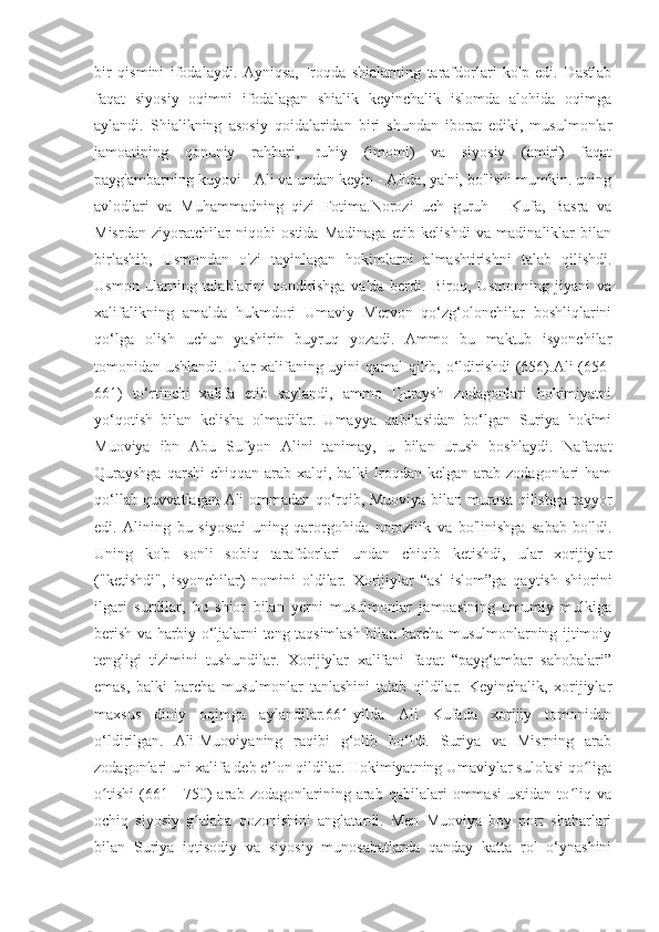 bir   qismini   ifodalaydi.   Ayniqsa,   Iroqda   shialarning   tarafdorlari   ko'p   edi.   Dastlab
faqat   siyosiy   oqimni   ifodalagan   shialik   keyinchalik   islomda   alohida   oqimga
aylandi.   Shialikning   asosiy   qoidalaridan   biri   shundan   iborat   ediki,   musulmonlar
jamoatining   qonuniy   rahbari,   ruhiy   (imomi)   va   siyosiy   (amiri)   faqat
payg'ambarning kuyovi - Ali va undan keyin - Alida, ya'ni, bo'lishi mumkin. uning
avlodlari   va   Muhammadning   qizi   Fotima.Norozi   uch   guruh   -   Kufa,   Basra   va
Misrdan   ziyoratchilar   niqobi   ostida   Madinaga   etib   kelishdi   va   madinaliklar   bilan
birlashib,   Usmondan   o'zi   tayinlagan   hokimlarni   almashtirishni   talab   qilishdi.
Usmon   ularning   talablarini   qondirishga   va'da   berdi.   Biroq,   Usmonning   jiyani   va
xalifalikning   amalda   hukmdori   Umaviy   Mervon   qo‘zg‘olonchilar   boshliqlarini
qo‘lga   olish   uchun   yashirin   buyruq   yozadi.   Ammo   bu   maktub   isyonchilar
tomonidan ushlandi. Ular xalifaning uyini qamal qilib, o‘ldirishdi (656).Ali (656-
661)   to‘rtinchi   xalifa   etib   saylandi,   ammo   Quraysh   zodagonlari   hokimiyatni
yo‘qotish   bilan   kelisha   olmadilar.   Umayya   qabilasidan   bo‘lgan   Suriya   hokimi
Muoviya   ibn   Abu   Sufyon   Alini   tanimay,   u   bilan   urush   boshlaydi.   Nafaqat
Qurayshga   qarshi  chiqqan  arab  xalqi, balki   Iroqdan kelgan  arab  zodagonlari  ham
qo‘llab-quvvatlagan Ali ommadan qo‘rqib, Muoviya bilan murosa qilishga tayyor
edi.   Alining   bu   siyosati   uning   qarorgohida   norozilik   va   bo'linishga   sabab   bo'ldi.
Uning   ko'p   sonli   sobiq   tarafdorlari   undan   chiqib   ketishdi,   ular   xorijiylar
("ketishdi",   isyonchilar)   nomini   oldilar.   Xorijiylar   “asl   islom”ga   qaytish   shiorini
ilgari   surdilar,   bu   shior   bilan   yerni   musulmonlar   jamoasining   umumiy   mulkiga
berish va harbiy o‘ljalarni teng taqsimlash bilan barcha musulmonlarning ijtimoiy
tengligi   tizimini   tushundilar.   Xorijiylar   xalifani   faqat   “payg‘ambar   sahobalari”
emas,   balki   barcha   musulmonlar   tanlashini   talab   qildilar.   Keyinchalik,   xorijiylar
maxsus   diniy   oqimga   aylandilar.661-yilda   Ali   Kufada   xorijiy   tomonidan
o‘ldirilgan.   Ali-Muoviyaning   raqibi   g‘olib   bo‘ldi.   Suriya   va   Misrning   arab
zodagonlari uni xalifa deb e’lon qildilar. Hokimiyatning Umaviylar sulolasi qo ligaʻ
o tishi   (661—750)   arab   zodagonlarining   arab   qabilalari   ommasi   ustidan   to liq   va	
ʻ ʻ
ochiq   siyosiy   g alaba   qozonishini   anglatardi.   Men   Muoviya   boy   port   shaharlari	
ʻ
bilan   Suriya   iqtisodiy   va   siyosiy   munosabatlarda   qanday   katta   rol   o‘ynashini 