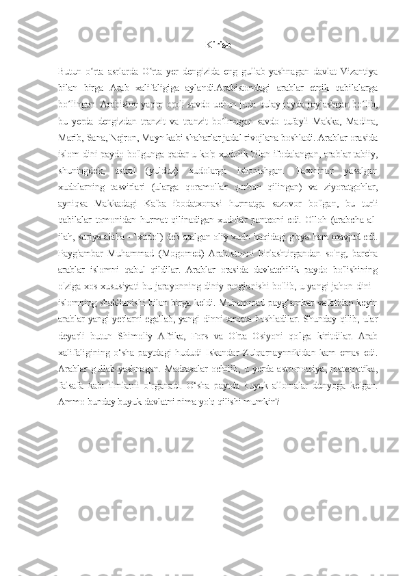 Kirish
Butun   o rta   asrlarda   O rta   yer   dengizida   eng   gullab-yashnagan   davlat   Vizantiyaʻ ʻ
bilan   birga   Arab   xalifaligiga   aylandi.Arabistondagi   arablar   etnik   qabilalarga
bo lingan. Arabiston yarim oroli savdo uchun juda qulay joyda joylashgan bo lib,	
ʻ ʻ
bu   yerda   dengizdan   tranzit   va   tranzit   bo lmagan   savdo   tufayli   Makka,   Madina,	
ʻ
Marib, Sana, Nejron, Mayn kabi shaharlar jadal rivojlana boshladi. Arablar orasida
islom dini paydo bo'lgunga qadar u ko'p xudolik bilan ifodalangan, arablar tabiiy,
shuningdek,   astral   (yulduz)   xudolarga   ishonishgan.   Taxminan   yasalgan
xudolarning   tasvirlari   (ularga   qoramollar   qurbon   qilingan)   va   ziyoratgohlar,
ayniqsa   Makkadagi   Ka'ba   ibodatxonasi   hurmatga   sazovor   bo'lgan,   bu   turli
qabilalar   tomonidan   hurmat   qilinadigan   xudolar   panteoni   edi.   Olloh   (arabcha   al-
ilah, suriya alaha - "xudo") deb atalgan oliy xudo haqidagi g'oya ham mavjud edi.
Payg'ambar   Muhammad   (Mogomed)   Arabistonni   birlashtirgandan   so'ng,   barcha
arablar   islomni   qabul   qildilar.   Arablar   orasida   davlatchilik   paydo   bo'lishining
o'ziga xos xususiyati bu jarayonning diniy ranglanishi bo'lib, u yangi jahon dini -
islomning shakllanishi  bilan birga keldi. Muhammad payg‘ambar vafotidan keyin
arablar yangi yerlarni egallab, yangi dinni tarqata boshladilar. Shunday qilib, ular
deyarli   butun   Shimoliy   Afrika,   Fors   va   O'rta   Osiyoni   qo'lga   kiritdilar.   Arab
xalifaligining   o‘sha   paytdagi   hududi   Iskandar   Zulqarnaynnikidan   kam   emas   edi.
Arablar   gullab-yashnagan.   Madrasalar   ochilib,   u   yerda   astronomiya,   matematika,
falsafa   kabi   ilmlarni   o‘rganadi.   O‘sha   paytda   buyuk   allomalar   dunyoga   kelgan.
Ammo bunday buyuk davlatni nima yo'q qilishi mumkin? 