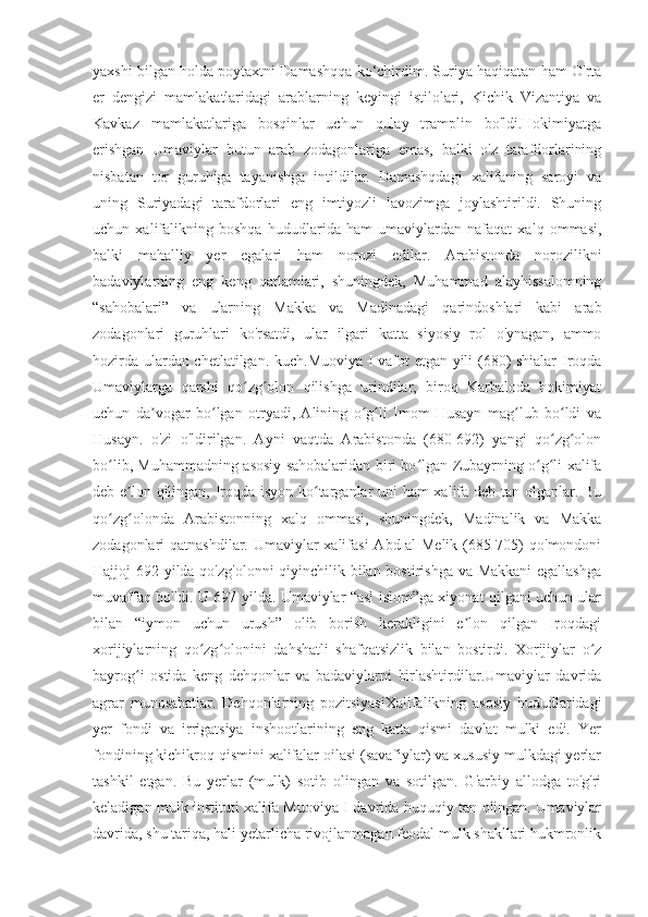 yaxshi bilgan holda poytaxtni Damashqqa ko‘chirdim. Suriya haqiqatan ham O'rta
er   dengizi   mamlakatlaridagi   arablarning   keyingi   istilolari,   Kichik   Vizantiya   va
Kavkaz   mamlakatlariga   bosqinlar   uchun   qulay   tramplin   bo'ldi.Hokimiyatga
erishgan   Umaviylar   butun   arab   zodagonlariga   emas,   balki   o'z   tarafdorlarining
nisbatan   tor   guruhiga   tayanishga   intildilar.   Damashqdagi   xalifaning   saroyi   va
uning   Suriyadagi   tarafdorlari   eng   imtiyozli   lavozimga   joylashtirildi.   Shuning
uchun   xalifalikning   boshqa   hududlarida   ham   umaviylardan   nafaqat   xalq   ommasi,
balki   mahalliy   yer   egalari   ham   norozi   edilar.   Arabistonda   norozilikni
badaviylarning   eng   keng   qatlamlari,   shuningdek,   Muhammad   alayhissalomning
“sahobalari”   va   ularning   Makka   va   Madinadagi   qarindoshlari   kabi   arab
zodagonlari   guruhlari   ko'rsatdi,   ular   ilgari   katta   siyosiy   rol   o'ynagan,   ammo
hozirda ulardan chetlatilgan. kuch.Muoviya I vafot etgan yili (680) shialar Iroqda
Umaviylarga   qarshi   qo zg olon   qilishga   urindilar,   biroq   Karbaloda   hokimiyatʻ ʻ
uchun   da vogar   bo lgan   otryadi,   Alining   o g li   Imom   Husayn   mag lub   bo ldi   va	
ʼ ʻ ʻ ʻ ʻ ʻ
Husayn.   o'zi   o'ldirilgan.   Ayni   vaqtda   Arabistonda   (680-692)   yangi   qo zg olon	
ʻ ʻ
bo lib, Muhammadning asosiy sahobalaridan biri bo lgan Zubayrning o g li xalifa	
ʻ ʻ ʻ ʻ
deb e lon qilingan, Iroqda isyon ko targanlar uni ham xalifa deb tan olganlar. Bu	
ʼ ʻ
qo zg olonda   Arabistonning   xalq   ommasi,   shuningdek,   Madinalik   va   Makka	
ʻ ʻ
zodagonlari qatnashdilar. Umaviylar xalifasi  Abd-al-Melik (685-705)  qo'mondoni
Hajjoj 692 yilda qo'zg'olonni  qiyinchilik bilan bostirishga va Makkani  egallashga
muvaffaq bo'ldi. U 697 yilda. Umaviylar “asl islom”ga xiyonat qilgani uchun ular
bilan   “iymon   uchun   urush”   olib   borish   kerakligini   e lon   qilgan   Iroqdagi	
ʼ
xorijiylarning   qo zg olonini   dahshatli   shafqatsizlik   bilan   bostirdi.   Xorijiylar   o z	
ʻ ʻ ʻ
bayrog i   ostida   keng   dehqonlar   va   badaviylarni   birlashtirdilar.Umaviylar   davrida	
ʻ
agrar   munosabatlar.   Dehqonlarning   pozitsiyasiXalifalikning   asosiy   hududlaridagi
yer   fondi   va   irrigatsiya   inshootlarining   eng   katta   qismi   davlat   mulki   edi.   Yer
fondining kichikroq qismini xalifalar oilasi (savafiylar) va xususiy mulkdagi yerlar
tashkil   etgan.   Bu   yerlar   (mulk)   sotib   olingan   va   sotilgan.   G'arbiy   allodga   to'g'ri
keladigan mulk instituti xalifa Muoviya I davrida huquqiy tan olingan. Umaviylar
davrida, shu tariqa, hali yetarlicha rivojlanmagan feodal mulk shakllari hukmronlik 