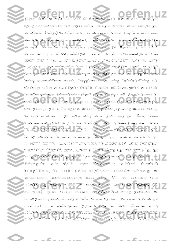 qilgan - davlat va mulk erlari shaklida. Ammo bu sulola davrida shartli feodal yer
egaligining   boshlanishi   ham   paydo   bo ldi:   harbiylar   xizmati   uchun   berilgan   yerʻ
uchastkalari   (katiya)   va   ko chmanchi   va   dehqonchilik   bilan   shug ullanuvchi   arab	
ʻ ʻ
qabilalariga o tgan kengroq hududlar (hima).Erga asosan feodal ekspluatatsiyasiga	
ʻ
uchragan   dehqonlar   shug ullangan,   garchi   arab   yer   egalarining   bir   qismi	
ʻ
dehqonlarning   feodal   ekspluatatsiyasini   qullar   mehnatini   ekspluatatsiya   qilishda
davom etgan bo lsa-da. Jamoat yerlarida kanallar va chuqurlarni qazish va davriy	
ʻ
tozalashda   qullar   mehnatidan   ham   foydalaniladi.   Umaviylar   davrida   er   solig'i
(xoraj) miqdori keskin oshdi. Davlat yerlaridan yig‘ilgan mablag‘larning bir qismi
harbiy   xizmatchilarga   maosh,   “payg‘ambar”   va   uning   “sahobalari”ning   oila
a’zolariga nafaqa  va subsidiyalar  shaklida  o‘tkazilar  edi.Davlat  yerlari  va alohida
feodallar   yerlarida   dehqonlarning   ahvoli   nihoyatda   qiyin   edi.   Arab   hukumati   7-
asrda. dehqonlar tomonidan bo'yniga qo'rg'oshin teglarini ("muhr") majburiy taqish
amaliyotini joriy qildi. Bu teglarda dehqonning yashash joyi uning ketib qolmasligi
va   soliq   to'lashdan   bo'yin   tovlamasligi   uchun   yozib   qo'yilgan.   Xoraj   natura
shaklida,   ulush   shaklida   yoki   pul   shaklida,   hosilning   kattaligidan   qat'i   nazar,
ma'lum   bir   yer   maydonidan   doimiy   to'lovlar   shaklida   yig'ilgan.   Xorajning   oxirgi
turi ayniqsa dehqonlar uchun nafratlangan. Xarajning omma uchun qanchalik og'ir
bo'lganini Iroq misolida ko'rish mumkin. Sosoniylar davrida (VI asrda) rivojlangan
tovar   ishlab   chiqarishi,   tranzit   karvon   yo llari   va   keng   sug orish   tarmog iga   ega	
ʻ ʻ ʻ
bo lgan ko plab shaharlarga ega bo lgan bu eng boy mintaqa har yili 214 million	
ʻ ʻ ʻ
dirhamgacha   soliq   yig ib   turgan.   Bosqinchilar   soliqlarni   shunchalik	
ʻ
ko'paytirdilarki,   bu   Iroqda   qishloq   xo'jaligining   tanazzulga   uchrashiga   va
dehqonlarning   qashshoqlashishiga   sabab   bo'ldi.   VIII   asr   boshidagi   soliq
to'lovlarining   umumiy   miqdori.   VI   asrga   nisbatan.   uch   baravar   kamaydi   (70
mln.gacha),   garchi   soliqlar   miqdori   oshdi.Abu   Muslimning   yuksalishi   va
Umaviylarning   qulashiUmaviylar   katta   istilolar   siyosatini   va   quruqlik   va   dengiz
orqali qo'shni  mamlakatlarga doimiy yirtqich bosqinlarni davom ettirdilar, buning
uchun Muoviya davrida Suriya portlarida flot qurildi. 8-asr  boshlariga kelib Arab
qo'shinlari Shimoliy Afrikani zabt etishni yakunladilar, bu erda qarshilik Vizantiya 