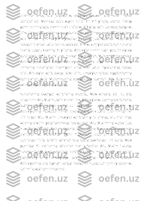 qo'shinlari   emas,   balki   jangovar   va   erkinlikni   sevuvchi   ko'chmanchi   Berber
qabilalari   edi.   Mamlakat   qattiq   vayron   bo'ldi.   711-714   yillarda.   arablar   Pireney
yarim orolining katta qismini bosib oldilar va 715 yilga kelib ular Zaqafqaziya va
O rta Osiyoni zabt etishni asosan yakunladilar.Fath qilingan mamlakatlardagi kengʻ
xalq   ommasining   Umaviylar   siyosatidan   noroziligi   juda   katta   edi.   Faqat   keng
harakatni boshlash uchun bahona kerak edi. Shia va xorijiylar tarafdorlari norozilar
boshida   turgan,   8-asrning   20-yillarida.   Abbosiylar   nomini   olgan   yana   bir   siyosiy
guruh paydo bo'ldi, chunki unga Iroqdagi boy er egalari, Muhammadning amakisi
Abbosning   avlodlari   bo'lgan   Abbosiylar   rahbarlik   qilgan.   Bu   guruh   keng
ommaning   noroziligidan   hokimiyatni   qo‘lga   olish   uchun   foydalanishga   harakat
qildi.   Abbosiylar   xalifa   taxtiga   da vo   qilib,   Umaviylar   nafaqat   payg ambarning	
ʼ ʻ
qarindoshlari,   balki   Muhammadning   eng   ashaddiy   dushmani   Abu   Sufyonning
avlodlari ekanliklarini ta kidladilar.	
ʼ
Norozilarning   aksariyati   xalifalikning   sharqida,   Marv   vohasida   edi.   Bu   erda
qo'zg'olonni Abu Muslim, kelib chiqishi fors, Abbosiylar va ularning tarafdorlarida
kuchli   ittifoqchi   ko'rgan   sobiq   qul   tayyorlagan.   Lekin   Abu   Muslim   va
Abbosiylarning   maqsadlari   birinchi   bosqichdagina   mos   tushdi.   Ular   nomidan   ish
olib   borgan   Abu   Muslim   Umaviylar   xalifaligini   yo q   qilishga,   shu   bilan   birga	
ʻ
xalqning   ahvolini   yengillashtirishga   harakat   qildi.   Abu   Muslimning   xutbasi   juda
muvaffaqiyatli   bo'ldi. Arab manbalarida  dehqonlarning Xuroson  va  Movaronnahr
qishloqlari   va   shaharlaridan   (ya’ni   “tumanlar”.   otlar,   qo‘lidan   kelganicha
qurollangan   holda   ko‘chib   kelishlari   rang-barang   tasvirlangan.   Bir   kunda   Marv
yaqinidagi   60   qishloqning   dehqonlari   bosh   ko‘tardilar.   Abu   Muslim   huzuriga
hunarmandlar   va   savdogarlar   ham   bordilar,   ko pgina   mahalliy   eron   yer   egalari	
ʻ
(dehqonlari)   uning   Umaviylarga   qarshi   kurashiga   hamdardlik   bildirdilar.
Abbosiylarning qora bayrog‘i ostidagi harakat bir muddat turli ijtimoiy qatlam va
turli millat vakillarini birlashtirdi. 