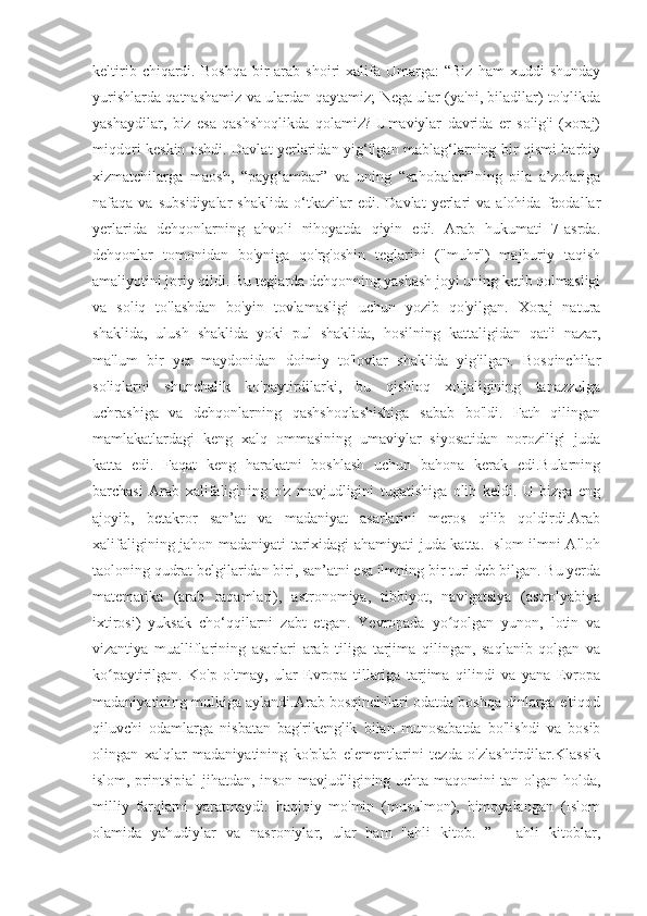 keltirib  chiqardi.  Boshqa  bir   arab  shoiri  xalifa  Umarga:   “Biz   ham   xuddi   shunday
yurishlarda qatnashamiz va ulardan qaytamiz; Nega ular (ya'ni, biladilar) to'qlikda
yashaydilar,   biz   esa   qashshoqlikda   qolamiz?   Umaviylar   davrida   er   solig'i   (xoraj)
miqdori keskin oshdi. Davlat yerlaridan yig‘ilgan mablag‘larning bir qismi harbiy
xizmatchilarga   maosh,   “payg‘ambar”   va   uning   “sahobalari”ning   oila   a’zolariga
nafaqa  va   subsidiyalar   shaklida   o‘tkazilar   edi.   Davlat   yerlari   va   alohida   feodallar
yerlarida   dehqonlarning   ahvoli   nihoyatda   qiyin   edi.   Arab   hukumati   7-asrda.
dehqonlar   tomonidan   bo'yniga   qo'rg'oshin   teglarini   ("muhr")   majburiy   taqish
amaliyotini joriy qildi. Bu teglarda dehqonning yashash joyi uning ketib qolmasligi
va   soliq   to'lashdan   bo'yin   tovlamasligi   uchun   yozib   qo'yilgan.   Xoraj   natura
shaklida,   ulush   shaklida   yoki   pul   shaklida,   hosilning   kattaligidan   qat'i   nazar,
ma'lum   bir   yer   maydonidan   doimiy   to'lovlar   shaklida   yig'ilgan.   Bosqinchilar
soliqlarni   shunchalik   ko'paytirdilarki,   bu   qishloq   xo'jaligining   tanazzulga
uchrashiga   va   dehqonlarning   qashshoqlashishiga   sabab   bo'ldi.   Fath   qilingan
mamlakatlardagi   keng   xalq   ommasining   umaviylar   siyosatidan   noroziligi   juda
katta   edi.   Faqat   keng   harakatni   boshlash   uchun   bahona   kerak   edi.Bularning
barchasi   Arab   xalifaligining   o'z   mavjudligini   tugatishiga   olib   keldi.   U   bizga   eng
ajoyib,   betakror   san’at   va   madaniyat   asarlarini   meros   qilib   qoldirdi.Arab
xalifaligining jahon madaniyati tarixidagi ahamiyati juda katta. Islom ilmni Alloh
taoloning qudrat belgilaridan biri, san’atni esa ilmning bir turi deb bilgan. Bu yerda
matematika   (arab   raqamlari),   astronomiya,   tibbiyot,   navigatsiya   (astrolyabiya
ixtirosi)   yuksak   cho‘qqilarni   zabt   etgan.   Yevropada   yo qolgan   yunon,   lotin   vaʻ
vizantiya   mualliflarining   asarlari   arab   tiliga   tarjima   qilingan,   saqlanib   qolgan   va
ko paytirilgan.   Ko'p   o'tmay,   ular   Evropa   tillariga   tarjima   qilindi   va   yana   Evropa	
ʻ
madaniyatining mulkiga aylandi.Arab bosqinchilari odatda boshqa dinlarga e'tiqod
qiluvchi   odamlarga   nisbatan   bag'rikenglik   bilan   munosabatda   bo'lishdi   va   bosib
olingan   xalqlar   madaniyatining   ko'plab   elementlarini   tezda   o'zlashtirdilar.Klassik
islom, printsipial jihatdan, inson mavjudligining uchta maqomini tan olgan holda,
milliy   farqlarni   yaratmaydi:   haqiqiy   mo'min   (musulmon),   himoyalangan   (Islom
olamida   yahudiylar   va   nasroniylar,   ular   ham   "ahli   kitob.   ”   -   ahli   kitoblar, 