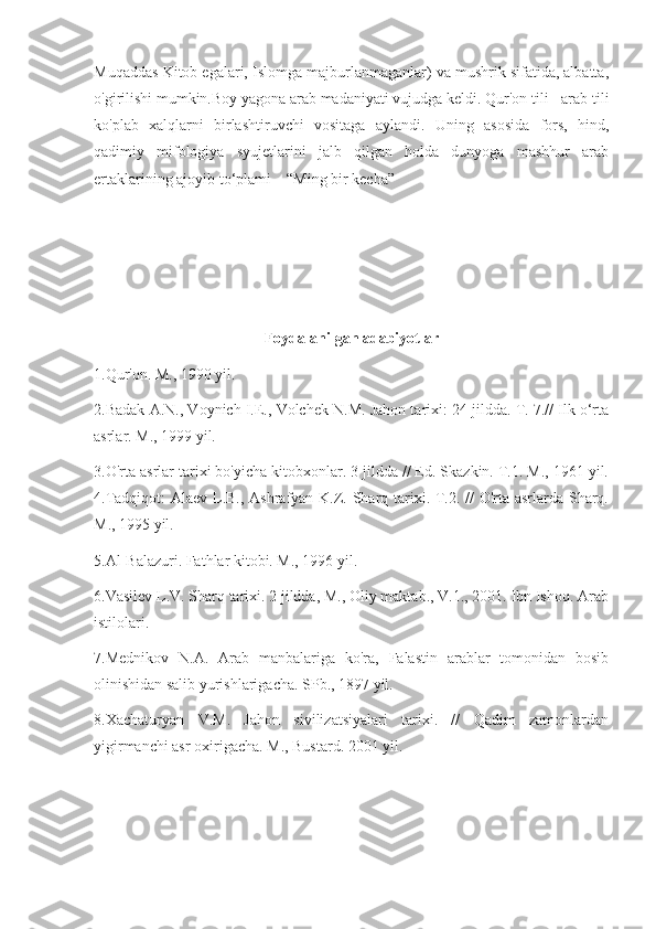 Muqaddas Kitob egalari, Islomga majburlanmaganlar) va mushrik sifatida, albatta,
o'girilishi mumkin.Boy yagona arab madaniyati vujudga keldi. Qur'on tili - arab tili
ko'plab   xalqlarni   birlashtiruvchi   vositaga   aylandi.   Uning   asosida   fors,   hind,
qadimiy   mifologiya   syujetlarini   jalb   qilgan   holda   dunyoga   mashhur   arab
ertaklarining ajoyib to‘plami – “Ming bir kecha” 
Foydalanilgan adabiyotlar
1.Qur'on. M., 1990 yil. 
2.Badak A.N., Voynich I.E., Volchek N.M. Jahon tarixi: 24 jildda. T. 7.// Ilk o‘rta
asrlar. M., 1999 yil. 
3.O'rta asrlar tarixi bo'yicha kitobxonlar. 3 jildda // Ed. Skazkin. T.1. M., 1961 yil.
4.Tadqiqot:  Alaev L.B., Ashrafyan K.Z. Sharq tarixi. T.2. // O'rta asrlarda Sharq.
M., 1995 yil. 
5.Al-Balazuri. Fathlar kitobi. M., 1996 yil. 
6.Vasilev L.V. Sharq tarixi. 2 jildda, M., Oliy maktab., V.1., 2001. Ibn Ishoq. Arab
istilolari. 
7.Mednikov   N.A.   Arab   manbalariga   ko'ra,   Falastin   arablar   tomonidan   bosib
olinishidan salib yurishlarigacha. SPb., 1897 yil. 
8.Xachaturyan   V.M.   Jahon   sivilizatsiyalari   tarixi.   //   Qadim   zamonlardan
yigirmanchi asr oxirigacha. M., Bustard. 2001 yil. 