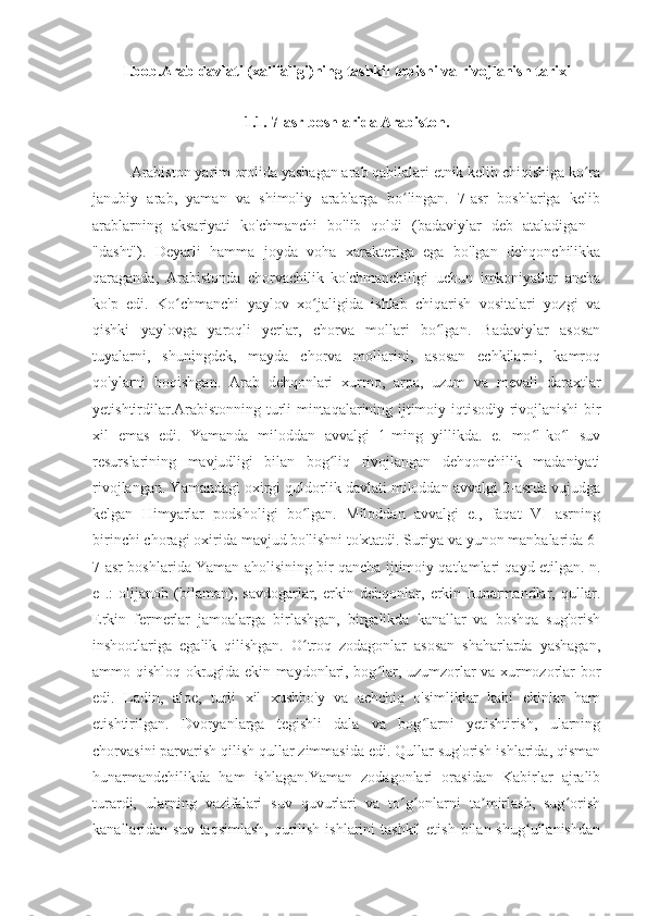 I.bob.Arab davlati (xalifaligi)ning tashkil topishi va rivojlanish tarixi
1.1. 7-asr boshlarida Arabiston.
Arabiston yarim orolida yashagan arab qabilalari etnik kelib chiqishiga ko raʻ
janubiy   arab,   yaman   va   shimoliy   arablarga   bo lingan.   7-asr   boshlariga   kelib	
ʻ
arablarning   aksariyati   ko'chmanchi   bo'lib   qoldi   (badaviylar   deb   ataladigan   -
"dasht").   Deyarli   hamma   joyda   voha   xarakteriga   ega   bo'lgan   dehqonchilikka
qaraganda,   Arabistonda   chorvachilik   ko'chmanchiligi   uchun   imkoniyatlar   ancha
ko'p   edi.   Ko chmanchi   yaylov   xo jaligida   ishlab   chiqarish   vositalari   yozgi   va	
ʻ ʻ
qishki   yaylovga   yaroqli   yerlar,   chorva   mollari   bo lgan.   Badaviylar   asosan	
ʻ
tuyalarni,   shuningdek,   mayda   chorva   mollarini,   asosan   echkilarni,   kamroq
qo'ylarni   boqishgan.   Arab   dehqonlari   xurmo,   arpa,   uzum   va   mevali   daraxtlar
yetishtirdilar.Arabistonning turli mintaqalarining ijtimoiy-iqtisodiy rivojlanishi bir
xil   emas   edi.   Yamanda   miloddan   avvalgi   1-ming   yillikda.   e.   mo l-ko l   suv	
ʻ ʻ
resurslarining   mavjudligi   bilan   bog liq   rivojlangan   dehqonchilik   madaniyati	
ʻ
rivojlangan. Yamandagi oxirgi quldorlik davlati miloddan avvalgi 2-asrda vujudga
kelgan   Himyarlar   podsholigi   bo lgan.   Miloddan   avvalgi   e.,   faqat   VI   asrning	
ʻ
birinchi choragi oxirida mavjud bo'lishni to'xtatdi. Suriya va yunon manbalarida 6-
7-asr boshlarida Yaman aholisining bir qancha ijtimoiy qatlamlari qayd etilgan. n.
e   .:   olijanob   (bilaman),   savdogarlar,   erkin   dehqonlar,   erkin   hunarmandlar,   qullar.
Erkin   fermerlar   jamoalarga   birlashgan,   birgalikda   kanallar   va   boshqa   sug'orish
inshootlariga   egalik   qilishgan.   O troq   zodagonlar   asosan   shaharlarda   yashagan,
ʻ
ammo qishloq okrugida ekin maydonlari, bog lar, uzumzorlar va xurmozorlar bor	
ʻ
edi.   Ladin,   aloe,   turli   xil   xushbo'y   va   achchiq   o'simliklar   kabi   ekinlar   ham
etishtirilgan.   Dvoryanlarga   tegishli   dala   va   bog larni   yetishtirish,   ularning	
ʻ
chorvasini parvarish qilish qullar zimmasida edi. Qullar sug'orish ishlarida, qisman
hunarmandchilikda   ham   ishlagan.Yaman   zodagonlari   orasidan   Kabirlar   ajralib
turardi,   ularning   vazifalari   suv   quvurlari   va   to g onlarni   ta mirlash,   sug orish	
ʻ ʻ ʼ ʻ
kanallaridan suv taqsimlash,  qurilish ishlarini  tashkil  etish  bilan shug ullanishdan	
ʻ 