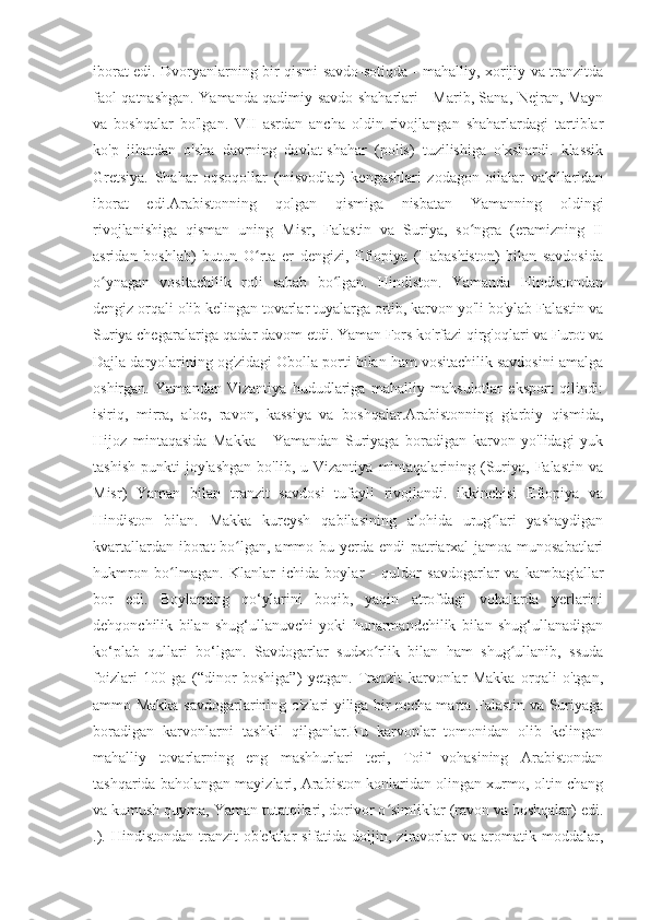 iborat edi. Dvoryanlarning bir qismi savdo-sotiqda - mahalliy, xorijiy va tranzitda
faol qatnashgan. Yamanda qadimiy savdo shaharlari - Marib, Sana, Nejran, Mayn
va   boshqalar   bo'lgan.   VII   asrdan   ancha   oldin   rivojlangan   shaharlardagi   tartiblar
ko'p   jihatdan   o'sha   davrning   davlat-shahar   (polis)   tuzilishiga   o'xshardi.   klassik
Gretsiya.   Shahar   oqsoqollar   (misvodlar)   kengashlari   zodagon   oilalar   vakillaridan
iborat   edi.Arabistonning   qolgan   qismiga   nisbatan   Yamanning   oldingi
rivojlanishiga   qisman   uning   Misr,   Falastin   va   Suriya,   so ngra   (eramizning   IIʻ
asridan   boshlab)   butun   O rta   er   dengizi,   Efiopiya   (Habashiston)   bilan   savdosida	
ʻ
o ynagan   vositachilik   roli   sabab   bo lgan.   Hindiston.   Yamanda   Hindistondan	
ʻ ʻ
dengiz orqali olib kelingan tovarlar tuyalarga ortib, karvon yo'li bo'ylab Falastin va
Suriya chegaralariga qadar davom etdi. Yaman Fors ko'rfazi qirg'oqlari va Furot va
Dajla daryolarining og'zidagi Obolla porti bilan ham vositachilik savdosini amalga
oshirgan.   Yamandan   Vizantiya   hududlariga   mahalliy   mahsulotlar   eksport   qilindi:
isiriq,   mirra,   aloe,   ravon,   kassiya   va   boshqalar.Arabistonning   g'arbiy   qismida,
Hijoz   mintaqasida   Makka   -   Yamandan   Suriyaga   boradigan   karvon   yo'lidagi   yuk
tashish   punkti   joylashgan  bo'lib,  u  Vizantiya   mintaqalarining  (Suriya,  Falastin   va
Misr)   Yaman   bilan   tranzit   savdosi   tufayli   rivojlandi.   ikkinchisi   Efiopiya   va
Hindiston   bilan.   Makka   kureysh   qabilasining   alohida   urug lari   yashaydigan	
ʻ
kvartallardan iborat  bo lgan, ammo bu yerda endi patriarxal-jamoa munosabatlari	
ʻ
hukmron   bo lmagan.   Klanlar   ichida   boylar   -   quldor   savdogarlar   va   kambag'allar	
ʻ
bor   edi.   Boylarning   qo‘ylarini   boqib,   yaqin   atrofdagi   vohalarda   yerlarini
dehqonchilik   bilan   shug‘ullanuvchi   yoki   hunarmandchilik   bilan   shug‘ullanadigan
ko‘plab   qullari   bo‘lgan.   Savdogarlar   sudxo rlik   bilan   ham   shug ullanib,   ssuda	
ʻ ʻ
foizlari   100   ga   (“dinor   boshiga”)   yetgan.   Tranzit   karvonlar   Makka   orqali   o'tgan,
ammo Makka savdogarlarining o'zlari yiliga bir necha marta Falastin va Suriyaga
boradigan   karvonlarni   tashkil   qilganlar.Bu   karvonlar   tomonidan   olib   kelingan
mahalliy   tovarlarning   eng   mashhurlari   teri,   Toif   vohasining   Arabistondan
tashqarida baholangan mayizlari, Arabiston konlaridan olingan xurmo, oltin chang
va kumush quyma, Yaman tutatqilari, dorivor o simliklar (ravon va boshqalar) edi.	
ʻ
.).  Hindistondan   tranzit   ob'ektlar   sifatida  doljin,  ziravorlar   va  aromatik  moddalar, 