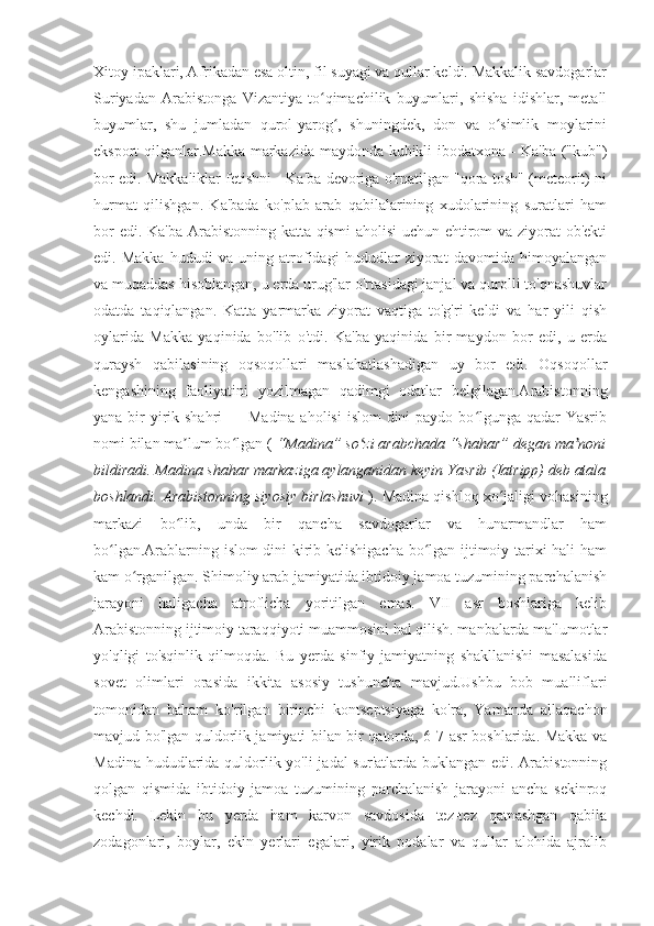 Xitoy ipaklari, Afrikadan esa oltin, fil suyagi va qullar keldi. Makkalik savdogarlar
Suriyadan   Arabistonga   Vizantiya   to qimachilik   buyumlari,   shisha   idishlar,   metallʻ
buyumlar,   shu   jumladan   qurol-yarog ,   shuningdek,   don   va   o simlik   moylarini	
ʻ ʻ
eksport qilganlar.Makka markazida maydonda kubikli ibodatxona - Ka'ba ("kub")
bor edi. Makkaliklar fetishni - Ka'ba devoriga o'rnatilgan "qora tosh" (meteorit) ni
hurmat   qilishgan.   Ka'bada   ko'plab   arab   qabilalarining   xudolarining   suratlari   ham
bor  edi. Ka'ba  Arabistonning katta qismi  aholisi  uchun ehtirom va ziyorat ob'ekti
edi.   Makka   hududi   va   uning   atrofidagi   hududlar   ziyorat   davomida   himoyalangan
va muqaddas hisoblangan, u erda urug'lar o'rtasidagi janjal va qurolli to'qnashuvlar
odatda   taqiqlangan.   Katta   yarmarka   ziyorat   vaqtiga   to'g'ri   keldi   va   har   yili   qish
oylarida   Makka   yaqinida   bo'lib   o'tdi.   Ka'ba   yaqinida   bir   maydon   bor   edi,   u   erda
quraysh   qabilasining   oqsoqollari   maslahatlashadigan   uy   bor   edi.   Oqsoqollar
kengashining   faoliyatini   yozilmagan   qadimgi   odatlar   belgilagan.Arabistonning
yana bir  yirik shahri — Madina aholisi  islom  dini  paydo bo lgunga qadar Yasrib	
ʻ
nomi bilan ma lum bo lgan ( 	
ʼ ʻ “Madina” so zi arabchada “shahar” degan ma noni	ʻ ʼ
bildiradi. Madina shahar markaziga aylanganidan keyin Yasrib (Iatripp) deb atala
boshlandi. Arabistonning siyosiy birlashuvi   ). Madina qishloq xo jaligi vohasining	
ʻ
markazi   bo lib,   unda   bir   qancha   savdogarlar   va   hunarmandlar   ham	
ʻ
bo lgan.Arablarning islom dini kirib kelishigacha bo lgan ijtimoiy tarixi hali ham	
ʻ ʻ
kam o rganilgan. Shimoliy arab jamiyatida ibtidoiy jamoa tuzumining parchalanish	
ʻ
jarayoni   haligacha   atroflicha   yoritilgan   emas.   VII   asr   boshlariga   kelib
Arabistonning ijtimoiy taraqqiyoti muammosini hal qilish. manbalarda ma'lumotlar
yo'qligi   to'sqinlik   qilmoqda.   Bu   yerda   sinfiy   jamiyatning   shakllanishi   masalasida
sovet   olimlari   orasida   ikkita   asosiy   tushuncha   mavjud.Ushbu   bob   mualliflari
tomonidan   baham   ko'rilgan   birinchi   kontseptsiyaga   ko'ra,   Yamanda   allaqachon
mavjud bo'lgan quldorlik jamiyati bilan bir qatorda, 6-7-asr boshlarida. Makka va
Madina hududlarida quldorlik yo'li jadal sur'atlarda buklangan edi. Arabistonning
qolgan   qismida   ibtidoiy   jamoa   tuzumining   parchalanish   jarayoni   ancha   sekinroq
kechdi.   Lekin   bu   yerda   ham   karvon   savdosida   tez-tez   qatnashgan   qabila
zodagonlari,   boylar,   ekin   yerlari   egalari,   yirik   podalar   va   qullar   alohida   ajralib 