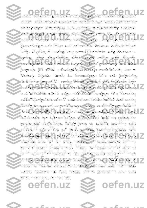 turardi. Dvoryanlarning alohida vakillari jamoa yaylovlarini o'zlashtirishga harakat
qildilar.   Ishlab   chiqarish   vositalaridan   mahrum   bo'lgan   kambag'allar   ham   bor
edi.Belgilangan   kontseptsiyaga   ko'ra,   quldorlik   munosabatlarining   boshlanishi
Arabistonning   aksariyat   qismida   paydo   bo'lgan,   ammo   VII   asr   boshlarida.
quldorlik   tuzilmasi   hali   hukmron   ishlab   chiqarish   usuliga   aylanmagan   edi
(yamanda   ilgari   sodir   bo'lgan   va   7-asr   boshlarida   Makka   va   Madinada   bo'lgani
kabi).   Kelajakda,   VII   asrdagi   keng   qamrovli   istilolardan   so'ng,   Arabiston   va
ayniqsa   uning   chegaralaridan   chiqib   ketgan   arablar   sobiq   Vizantiya
provinsiyalarida   -   Misr,   Falastin,   Suriyada   sodir   bo'lgan   umumiy   feodallashuv
jarayoniga   jalb   qilindi.   ,   shuningdek,   Zaqafqaziya   mamlakatlarida,   Eron   va
Markaziy   Osiyoda.   Demak,   bu   kontseptsiyaga   ko’ra   arab   jamiyatining
feodallashuv   jarayoni   VII   asrning   birinchi   yarmidagi   yirik   istilolardan   keyin
boshlangan davrni nazarda tutsa, o’shanda arablar orasida quldorlik faqat turmush
tarzi   ko’rinishida   saqlanib   qolgan.   .Ikkinchi   kontseptsiyaga   ko'ra,   Yamanning
quldorlik jamiyati allaqachon VI asrda. inqirozni boshdan kechirdi. Arabistonning
ibtidoiy   jamoa   tuzumi   tez   yemirilayotgan   markaziy   va   shimoliy   rayonlarida   ilk
feodal   munosabatlari   shakllana   boshladi,   bu   munosabatlar   7-asrdagi   buyuk
istilolargacha   ham   hukmron   bo lgan.   Arab   istilolari   feodal   munosabatlarningʻ
yanada   jadal   rivojlanishiga,   ibtidoiy   jamoa   va   quldorlik   tuzumining   sobiq
qoldiqlarini   yo‘q   qilishga   yo‘l   ochdi.Har   holda,   7-asrning   boshlariga   kelib.
Arabistonning   markaziy   va   shimoliy   hududlarida   arablar   bilan   urug   va   qabila	
ʻ
o rtasidagi   aloqa   hali   ham   ancha   mustahkam   bo lsa-da,   patriarxal   tizimning	
ʻ ʻ
yemirilish   jarayoni   allaqachon   sodir   bo lgan.   Har   bir   arab   o'z   oilasi   uchun   o'z	
ʻ
jonini   qurbon   qilishi   kerak   edi   va   butun   oila   har   qanday   qarindoshini   himoya
qilishga   majbur   edi.   Agar   qarindoshlaridan   biri   o'ldirilgan   bo'lsa,   qotilning   oilasi
oldidagi qonli adovat burchi, u tovon to'lagunga qadar butun urug'ning zimmasiga
tushadi.   Badaviylarning   o troq   hayotga   o tishiga   dehqonchilik   uchun   qulay	
ʻ ʻ
yerlarning yo qligi to sqinlik qilgan.	
ʻ ʻ 