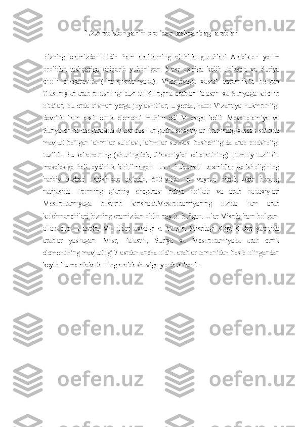 1.2.Arabiston yarim orolidan tashqaridagi arablar
Bizning   eramizdan   oldin   ham   arablarning   alohida   guruhlari   Arabiston   yarim
orolidan   tashqariga   chiqarib   yuborilgan.   5-asr   oxiriga   kelib   Falastin   va   Suriya
cho'li   chegarasida   (Transjordaniyada).   Vizantiyaga   vassal   qaramlikda   bo'lgan
G'asoniylar  arab podsholigi  tuzildi. Ko'pgina arablar Falastin va Suriyaga ko'chib
o'tdilar,   bu   erda   qisman   yerga   joylashdilar;   u   yerda,   hatto   Vizantiya   hukmronligi
davrida   ham   arab   etnik   elementi   muhim   edi.IV   asrga   kelib   Mesopotamiya   va
Suriya cho'li chegarasida. 7-asr boshlarigacha sosoniylar Eronining vassali sifatida
mavjud   bo lgan   lahmilar   sulolasi,   lahmilar   sulolasi   boshchiligida   arab   podsholigiʻ
tuzildi.   Bu   saltanatning   (shuningdek,   G‘asoniylar   saltanatining)   ijtimoiy   tuzilishi
masalasiga   hali   oydinlik   kiritilmagan.   Eron   hukumati   Laxmidlar   podsholigining
harbiy   qudrati   oshishidan   qo rqib,   602-yilda   uni   vayron   qiladi.Lekin   buning	
ʻ
natijasida   Eronning   g arbiy   chegarasi   ochiq   bo ladi   va   arab   badaviylari	
ʻ ʻ
Mesopotamiyaga   bostirib   kirishadi.Mesopotamiyaning   o'zida   ham   arab
ko'chmanchilari bizning eramizdan oldin paydo bo'lgan. Ular Misrda ham bo'lgan:
allaqachon   1-asrda.   Miloddan   avvalgi   e.   Yuqori   Misrdagi   Kopt   shahri   yarmida
arablar   yashagan.   Misr,   Falastin,   Suriya   va   Mesopotamiyada   arab   etnik
elementining mavjudligi 7-asrdan ancha oldin. arablar tomonidan bosib olingandan
keyin bu mamlakatlarning arablashuviga yordam berdi. 