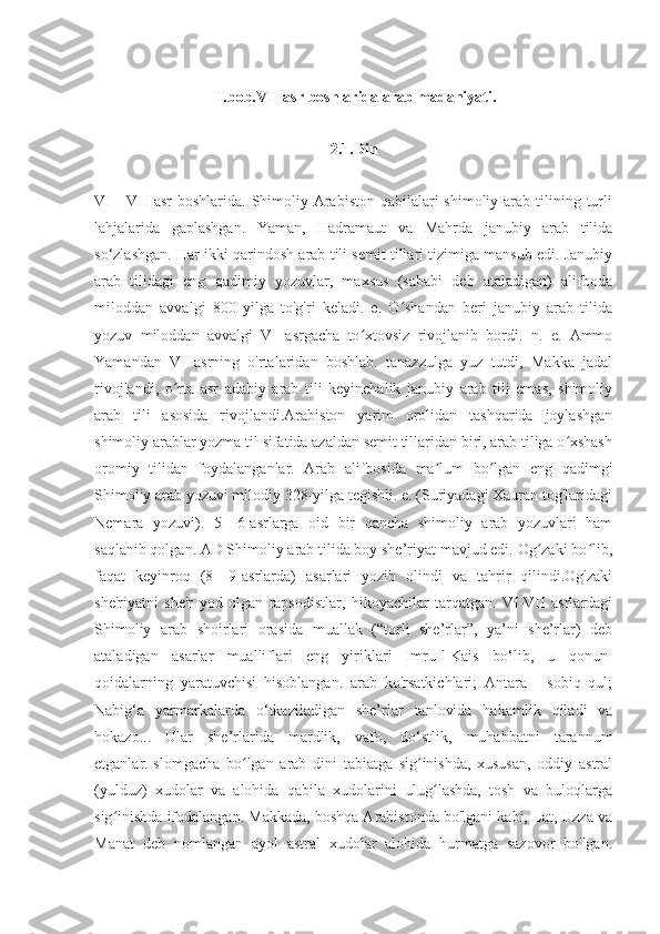 II.bob.VII asr boshlarida arab madaniyati.
2.1.Din
VI  -  VII  asr  boshlarida. Shimoliy Arabiston qabilalari  shimoliy arab tilining turli
lahjalarida   gaplashgan.   Yaman,   Hadramaut   va   Mahrda   janubiy   arab   tilida
so‘zlashgan. Har ikki qarindosh arab tili semit tillari tizimiga mansub edi. Janubiy
arab   tilidagi   eng   qadimiy   yozuvlar,   maxsus   (sababi   deb   ataladigan)   alifboda
miloddan   avvalgi   800   yilga   to'g'ri   keladi.   e.   O shandan   beri   janubiy   arab   tilidaʻ
yozuv   miloddan   avvalgi   VI   asrgacha   to xtovsiz   rivojlanib   bordi.   n.   e.   Ammo	
ʻ
Yamandan   VI   asrning   o'rtalaridan   boshlab.   tanazzulga   yuz   tutdi,   Makka   jadal
rivojlandi,   o rta   asr   adabiy   arab   tili   keyinchalik   janubiy   arab   tili   emas,   shimoliy	
ʻ
arab   tili   asosida   rivojlandi.Arabiston   yarim   orolidan   tashqarida   joylashgan
shimoliy arablar yozma til sifatida azaldan semit tillaridan biri, arab tiliga o xshash	
ʻ
oromiy   tilidan   foydalanganlar.   Arab   alifbosida   ma lum   bo lgan   eng   qadimgi	
ʼ ʻ
Shimoliy arab yozuvi milodiy 328-yilga tegishli. e. (Suriyadagi Xauran tog'laridagi
Nemara   yozuvi).   5—6-asrlarga   oid   bir   qancha   shimoliy   arab   yozuvlari   ham
saqlanib qolgan. AD Shimoliy arab tilida boy she’riyat mavjud edi. Og zaki bo lib,	
ʻ ʻ
faqat   keyinroq   (8—9-asrlarda)   asarlari   yozib   olindi   va   tahrir   qilindi.Og'zaki
she'riyatni   she'r   yod   olgan   rapsodistlar,   hikoyachilar   tarqatgan.   VI-VII   asrlardagi
Shimoliy   arab   shoirlari   orasida   muallak   (“torli   she’rlar”,   ya’ni   she’rlar)   deb
ataladigan   asarlar   mualliflari   eng   yiriklari   Imru-l-Kais   bo‘lib,   u   qonun-
qoidalarning   yaratuvchisi   hisoblangan.   arab   ko'rsatkichlari;   Antara   -   sobiq   qul;
Nabig‘a   yarmarkalarda   o‘tkaziladigan   she’rlar   tanlovida   hakamlik   qiladi   va
hokazo...   Ular   she’rlarida   mardlik,   vafo,   do‘stlik,   muhabbatni   tarannum
etganlar.Islomgacha   bo lgan   arab   dini   tabiatga   sig inishda,   xususan,   oddiy   astral	
ʻ ʻ
(yulduz)   xudolar   va   alohida   qabila   xudolarini   ulug lashda,   tosh   va   buloqlarga	
ʻ
sig inishda ifodalangan. Makkada, boshqa Arabistonda bo'lgani kabi, Lat, Uzza va	
ʻ
Manat   deb   nomlangan   ayol   astral   xudolar   alohida   hurmatga   sazovor   bo'lgan. 