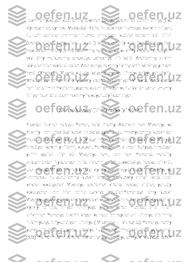 Taxminan  yasalgan  xudolarning  tasvirlari   (ularga  qoramollar  qurbon  qilingan)  va
ziyoratgohlar,   ayniqsa   Makkadagi   Ka'ba   ibodatxonasi   hurmatga   sazovor   bo'lgan,
bu   turli   qabilalar   tomonidan   hurmat   qilinadigan   xudolar   panteoni   edi.   Olloh
(arabcha al-ilah, suriya alaha - "xudo") deb atalgan oliy xudo haqidagi g'oya ham
mavjud edi .Ibtidoiy jamoa tuzumining parchalanishi va sinfiy shakllanish jarayoni
eski   diniy   mafkuraning   tanazzulga   uchrashiga   olib   keldi.   Arablarning   qo'shni
davlatlar bilan savdo aloqalari Arabistonga nasroniylikning kirib kelishiga yordam
berdi. (Xristianlik IV asrda vujudga kelgan Suriya va Efiopiyadan) va yahudiylik.
Xristianlikni   birinchi   bo'lib   g'asoniy   arablar   qabul   qilgan.   VI   asrda.   Arabistonda
haniflar ta'limoti rivojlanib, yagona xudoni tan olgan va bu ikki din uchun umumiy
bo'lgan ba'zi e'tiqodlarni nasroniylik va yahudiylikdan olgan.
2.2.Arabistondagi ijtimoiy-iqtisodiy inqiroz
6-asrdan   boshlab   nafaqat   Yaman,   balki   G'arbiy   Arabiston   ham   Vizantiya   va
Sosoniy Eron o'rtasidagi  kurash ob'ektiga aylandi. Bu imperiyalarning kurashidan
maqsad   O rta   yer   dengizi   bo yidagi   mamlakatlardan   Hindiston   va   Xitoygaʻ ʻ
boradigan karvon yo llarini, xususan,  Yamandan Hijoz orqali Suriyaga boradigan	
ʻ
yo lni   egallab   olish   edi.   Vizantiya   ham,   Eron   ham   Yamanda   mahalliy	
ʻ
zodagonlardan   foydalangan   holda   o'zlarini   qo'llab-quvvatlashga   harakat   qilishdi,
ular   orasida   VI   asr   boshlarida.   ikki   siyosiy   guruh   paydo   bo'ldi   -   Vizantiya   va
Eronparast.   Bu   guruhlarning   kurashi   dinning   mafkuraviy   qobig'i   ostida   o'tdi:
xristian   savdogarlari   Vizantiya   tarafdorlari   sifatida   harakat   qildilar,   yahudiy
savdogarlar   Eron   bilan   ittifoq   tuzishga   intildilar.Yamandagi   diniy   kurash
Vizantiyaga uning ichki ishlariga aralashish uchun bahona berdi. Vizantiya u bilan
siyosiy   ittifoqda   bo'lgan   Efiopiyaga   yordam   so'rab   murojaat   qildi.   Oldin
qo‘shinlari   Yamanga   bostirib   kirgan   va   hatto   bir   paytlar   uni   Efiopiya   qirolining
hokimiyatiga   bo‘ysundirgan   Efiopiya   (IV   asrning   III   choragida)   Yamanga   harbiy
yurish   olib   borib,   bu   yerda   Efiopiya   hukmronligi   o‘rnatilishi   bilan   yakunlandi.
(525).   Yaman   hokimi   Abraha   boshchiligidagi   Efiopiya   armiyasi   Makkaga   qarshi 