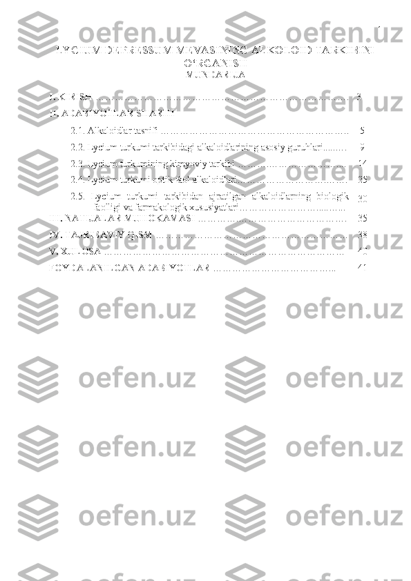 1
LYCIUM DEPRESSUM MEVASINING ALKOLOID TARKIBINI
O ‘RGANISH  
MUNDARIJA
I .  KIRISH  ……………………………………………………………………. 3
II . А DABIYOTLAR SHARHI
2 .1.  Alkaloidlar tasnifi ………………………………………………….. 5
2.2. Lycium  turkum i tarkibidagi alkaloidlarining  asosiy  guruhlari.....…. 9
2.3.  Lycium turkumining kimyoviy tarkibi  ……….………………….... 1 4
2.4.  Lycium turkumi optik faol alkaloidlari ………… ……………. ……. 25
2. 5 .   Lycium   turkumi   tarkibidan   ajratilgan   alkaloidlarning   biologik
faolligi va farmakologik xususiyatlari …………… ………..... …... 30
III .  NATIJALAR MUHOKAMASI   …………. ……………………………. 35
IV .  TAJRIBAVIY QISM  …………………………………………………… 38
V. XULOSA  ………………………………………………………………… 40
FOYDALANILGAN ADABIYOTLAR   ………………………………... 41 