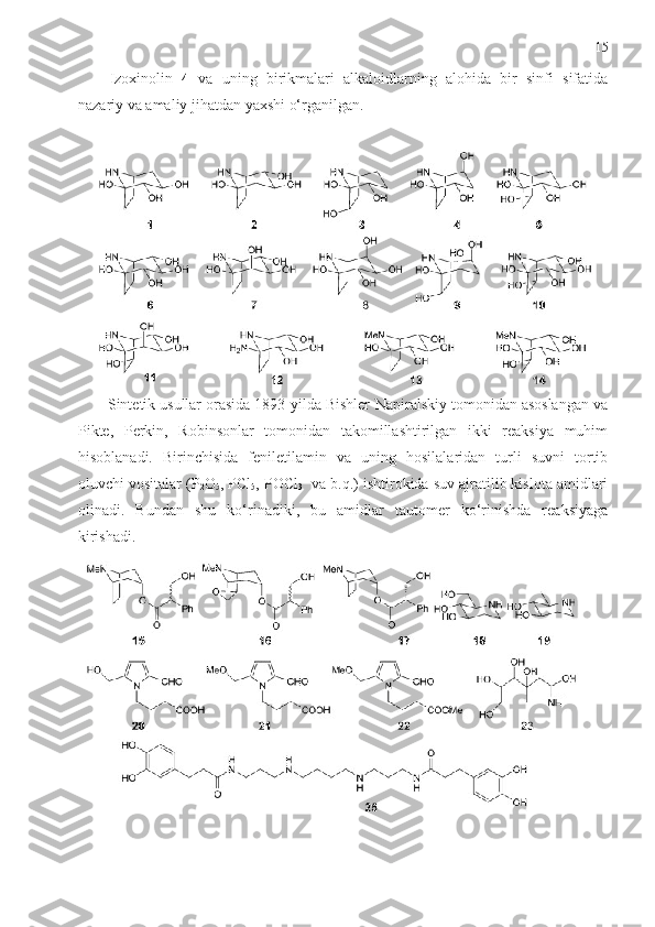 15
Izoxinolin   4   va   uning   birikmalari   alkaloidlarning   alohida   bir   sinfi   sifatida
nazariy va amaliy jihatdan yaxshi o‘rganilgan. 
       Sintetik usullar orasida 1893-yilda Bishler-Napiralskiy tomonidan asoslangan va
Pikte,   Perkin,   Robinsonlar   tomonidan   takomillashtirilgan   ikki   reaksiya   muhim
hisoblanadi.   Birinchisida   feniletilamin   va   uning   hosilalaridan   turli   suvni   tortib
oluvchi vositalar (P
2 O
5 , PCl
5 , POCl
3   va b.q.) ishtirokida suv ajratilib kislota amidlari
olinadi.   Bundan   shu   ko‘rinadiki,   bu   amidlar   tautomer   ko‘rinishda   reaksiyaga
kirishadi. 