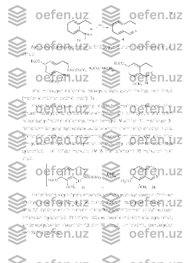 18
Aynan shunday reaksiya natijasida 20 o
C da yuqori unum bilan  24  mahsulot hosil
bo‘ladi:
Ichki   molekulyar   sikllanishda   reaksiya   aldegid   guruhi   hisobiga   oson   boradi
(metilen xlorid bilan qizdirish orqali) [ 29 ].
Bishler-Napiralskiy   va   Ritterning   elektrofil   almashinish   mexanizmi   bilan
boruvchi   reaksiyalarida   7,8-dialkoksiizoxinolinlarni   olib   bo‘lmaydi,   chunki   benzol
halqasidagi yo‘naltirish sikllanishga imkon bermaydi. Mualliflar [30] metillangan β–
feniletilamindan yangi regioselektiv usulda izoxinolin olishni ishlab chiqdilar. Bunda
boshlang‘ich   mahsulot   gomoveratrilamindagi   azot   atomi   trimetilxlor   silan   bilan
himoyalanadi.   So‘ngra   n- butillitiy   bilan   ishlanib,   litiy   organik   intermediat   25 ga
aylantiriladi.   Hosil   bo‘lgan   mahsulot   DMFA   bilan   ta’sirlashib   26   mahsulotni   hosil
qiladi.
Bishler-Napiralskiy bo‘yicha sintezlarda aromatik yadrodagi akseptor o‘rinbosar
hisobiga   uning   faolligi   kamayadi   va   boshqa   elektrofil   reaksiyalar   bormaydi.   [ 31 ]
ishda 3,4-digidroizoxinolin hosilasini olishda 7 holatda triftor metil qoldig‘i saqlagan
birikmadan foydalaniladi.   27   birikma FeCl
3   va oksasilxlorid ishtirokida qayta ishlab,
kondensatsiyalashdan   oksazolidin-4,5-dion   28   olinadi.   Uni   qizdirib,   destruksiyalab
imin  29  hosil qilinadi: 