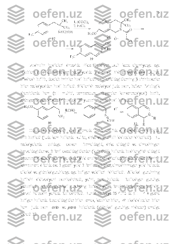 19
Izoxinolin   hosilalari   sintezida   Pikte-Shplenger   usuli   katta   ahamiyatga   ega
hisoblanadi.   Pikte-Shplenger   reaksiyasida   sikllanish   Bishler-Napiralskiy   usuliga
o‘xshash  bo‘lib, dastlab iminlar  hosil  bo‘ladi.   Iminlar aldegidlarning   β -o‘rinbosarlar
bilan   reaksiyasidan   hosil   bo‘ladi.   Sikllanish   reaksiyasi   juda   oson,   ba’zan   fiziologik
sharoitlarda   ham   (pH   muhiti,   temperatura,   reagentlar   konsentratsiyasi)   borib,
gidrogenlangan izoxinolin hosilasi   32   yuqori unumda hosil bo‘ladi.
         Odatda  bu reaksiyalar   suvli eritmada 100 o
C  atrofida xlorid kislota  ishtirokida
olib  boriladi  (juda  kam   hollarda     sulfat,  sirka  va  chumoli   kislotalar  ishlatiladi).    Bu
reaksiyalarda     qoidaga     asosan     formaldegid,   sirka   aldegidi   va   almashingan
benzaldegidlar va 2-fenil asetaldegidlardan (ko‘pchilik hollarda boshlang‘ich aldegid
beqaror bo‘lsa, uning o‘rniga asetal yoki enol efirlar ishlatiladi) foydalaniladi. Aminli
komponent sifatida esa 2-geteril yoki 2-feniletilaminlar, almashinmagan yoki halqada
alkoksi va gidroksiguruhlarga ega bo’lgan vakillari   ishlatiladi.   Alkoksi   guruhning
bo‘lishi   siklizasiyani   osonlashtiradi,   ya’ni,   para   holatda     faollashgan   guruhga
yuboriladi. Halqada gidroksil guruhning  bo‘lishi ya’ni, fenol gidroksilining bo‘lishi,
benzol   halqasini   yanada   faollashtiradi.   Bunda   reaksiya   25-40 o
C   da   рН   =   4-8   gacha
bo‘lgan hollarda faqat aldegidlar bilan  emas, ketonlar bilan,    -oksikislotalar  bilan
ham     juda   oson     orto-   va   para-   holatlarda   (gidroksil   guruhiga   nisbatan)   amalga
oshadi[32].  