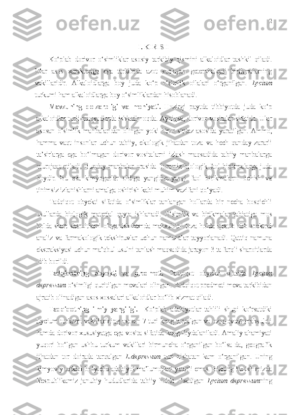 2
I. KIRISH
Ko‘plab   dorivor   o‘simliklar   asosiy   tarkibiy   qismini   alkaloidlar   tashkil   qiladi.
Ular   asos   xarakteriga   ega   tarkibida   azot   saqlagan   geterohalqali   birikmalarning
vakillaridir.   Alkaloidlarga   boy   juda   ko‘p   o‘simlik   oilalari   o‘rganilgan.   Lycium
turkumi ham alkaloidlarga boy o‘simliklardan hisoblanadi. 
Mavzuning   dolzarbligi   va   mohiyati.   Hozirgi   paytda   tibbiyotda   juda   ko‘p
alkaloidlar turli maqsadlarda ishlatilmoqda. Ayniqsa, dorivor vositalar sifatida. Ular
asosan   o‘simlik   manbalaridan   olingan   yoki   biror   sintez   asosida   yaratilgan.   Ammo,
hamma   vaqt   insonlar   uchun   tabiiy,   ekologik   jihatdan   toza   va   hech   qanday   zararli
ta’sirlarga   ega   bo‘lmagan   dorivor   vositalarni   izlash   maqsadida   tabiiy   manbalarga
murojaat  etiladi. Bunday  manbalar orasida floramiz biologik faol birikmalarga juda
boydir.   Bu   esa   kimyogarlar   oldiga   yangidan-yangi   faol   birikmalarni   ochish   va
tinimsiz izlanishlarni amalga oshirish kabi muhim vazifani qo‘yadi. 
Tadqiqot   obyekti   sifatida   o‘simliklar   tanlangan   hollarda   bir   necha   bosqichli
usullarda   biologik   material   qayta   ishlanadi.   O‘simlik   va   birikmalar   tabiatiga   mos
holda   shart-sharoit larni   o’rganish hamda mahsulotni  toza holda ajratib olib spektral
analiz   va   farmakologik   tekshiruvlar   uchun   namunalar   tayyorla nadi .   Qattiq   namuna
ekstraksiyasi uchun ma’qbul usulni tanlash maqsadida jarayon 3 ta farqli sharoitlarda
olib borildi. 
Tadqiqotning   obyekti   va   predmeti.   Tadqiqot   obyekti   sifatida   Lycium
depressum  o‘simligi quritilgan mevalari olingan. Tadqiqot predmeti meva tarkibidan
ajratib olinadigan asos xossalari alkaloidlar bo‘lib xizmat qiladi.
Tadqiqotning   ilmiy   yangiligi.     Ko‘plab   adabiyotlar   tahlili   shuni   ko‘rsatdiki
Lycium  turkumi vakillarining asosan  7 turi keng tarqalgan va oziq-ovqat mahsuloti
hamda dorivor xususiyatga ega vosita sifatida keng foydalaniladi. Amaliy ahamiyati
yuqori   bo‘lgan   ushbu   turkum   vakillari   birmuncha   o‘rganilgan   bo‘lsa-da,   geografik
jihatdan   tor   doirada   tarqalgan   L.depressum   turi   nisbatan   kam   o‘rganilgan.   Uning
kimyoviy tarkibi bo‘yicha adabiyot ma’lumotlari yetarli emas. Bizning bu ishimizda
Respublikamiz   janubiy   hududlarida   tabiiy   holda   o‘sadigan   Lycium   depressum ning 